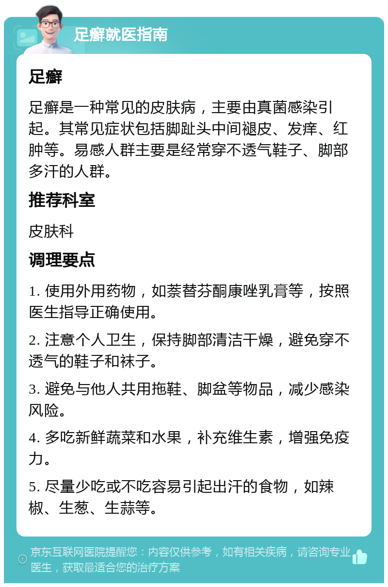 足癣就医指南 足癣 足癣是一种常见的皮肤病，主要由真菌感染引起。其常见症状包括脚趾头中间褪皮、发痒、红肿等。易感人群主要是经常穿不透气鞋子、脚部多汗的人群。 推荐科室 皮肤科 调理要点 1. 使用外用药物，如萘替芬酮康唑乳膏等，按照医生指导正确使用。 2. 注意个人卫生，保持脚部清洁干燥，避免穿不透气的鞋子和袜子。 3. 避免与他人共用拖鞋、脚盆等物品，减少感染风险。 4. 多吃新鲜蔬菜和水果，补充维生素，增强免疫力。 5. 尽量少吃或不吃容易引起出汗的食物，如辣椒、生葱、生蒜等。