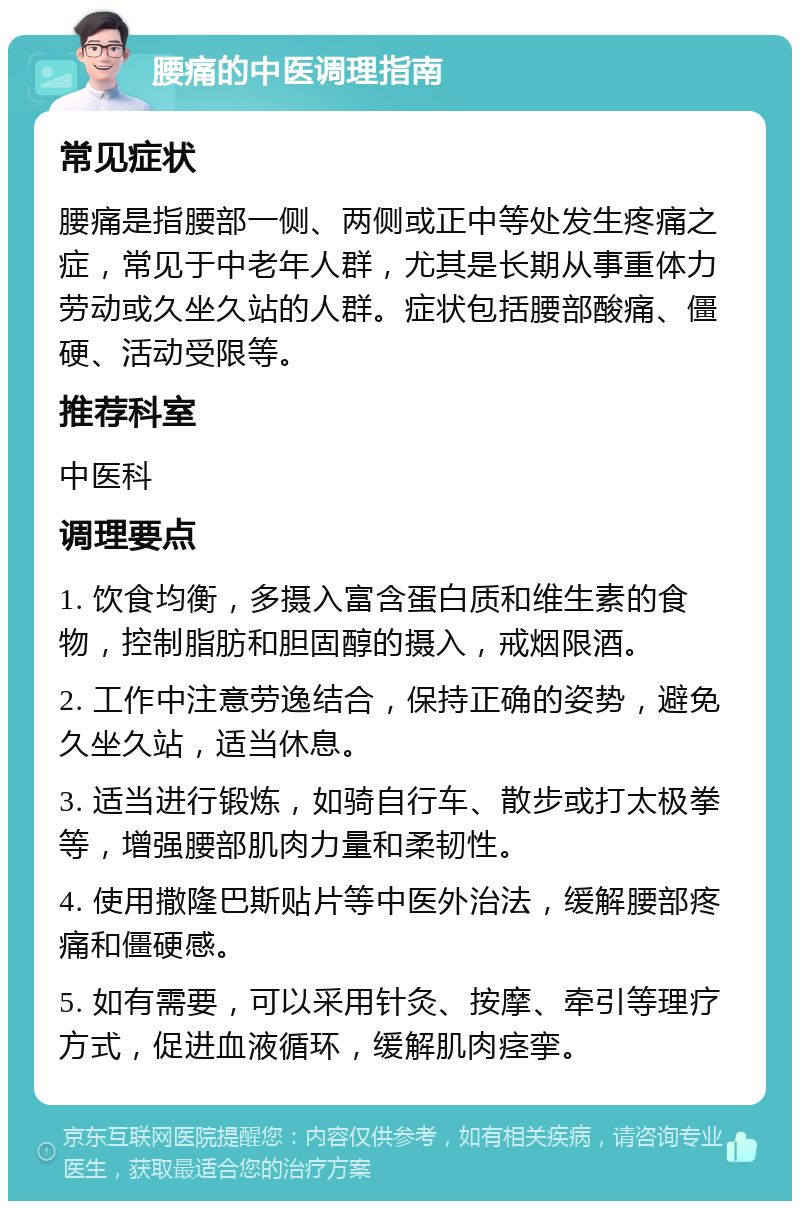 腰痛的中医调理指南 常见症状 腰痛是指腰部一侧、两侧或正中等处发生疼痛之症，常见于中老年人群，尤其是长期从事重体力劳动或久坐久站的人群。症状包括腰部酸痛、僵硬、活动受限等。 推荐科室 中医科 调理要点 1. 饮食均衡，多摄入富含蛋白质和维生素的食物，控制脂肪和胆固醇的摄入，戒烟限酒。 2. 工作中注意劳逸结合，保持正确的姿势，避免久坐久站，适当休息。 3. 适当进行锻炼，如骑自行车、散步或打太极拳等，增强腰部肌肉力量和柔韧性。 4. 使用撒隆巴斯贴片等中医外治法，缓解腰部疼痛和僵硬感。 5. 如有需要，可以采用针灸、按摩、牵引等理疗方式，促进血液循环，缓解肌肉痉挛。