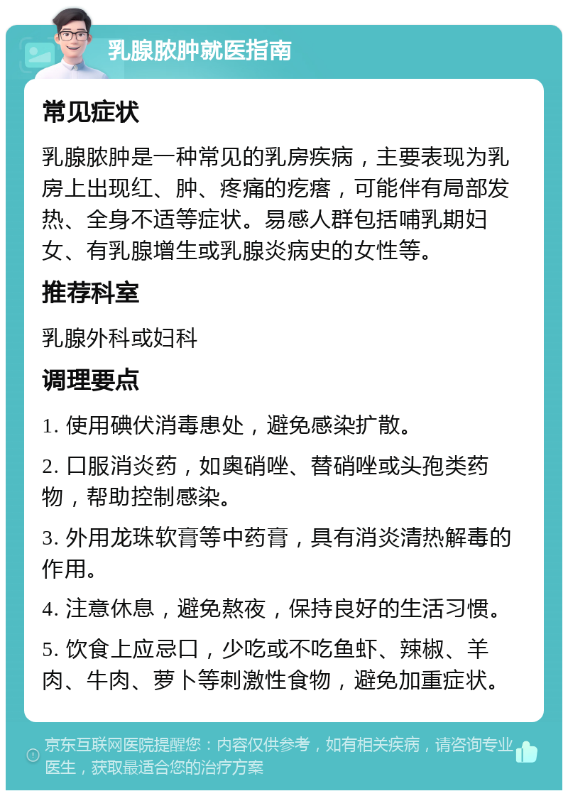 乳腺脓肿就医指南 常见症状 乳腺脓肿是一种常见的乳房疾病，主要表现为乳房上出现红、肿、疼痛的疙瘩，可能伴有局部发热、全身不适等症状。易感人群包括哺乳期妇女、有乳腺增生或乳腺炎病史的女性等。 推荐科室 乳腺外科或妇科 调理要点 1. 使用碘伏消毒患处，避免感染扩散。 2. 口服消炎药，如奥硝唑、替硝唑或头孢类药物，帮助控制感染。 3. 外用龙珠软膏等中药膏，具有消炎清热解毒的作用。 4. 注意休息，避免熬夜，保持良好的生活习惯。 5. 饮食上应忌口，少吃或不吃鱼虾、辣椒、羊肉、牛肉、萝卜等刺激性食物，避免加重症状。