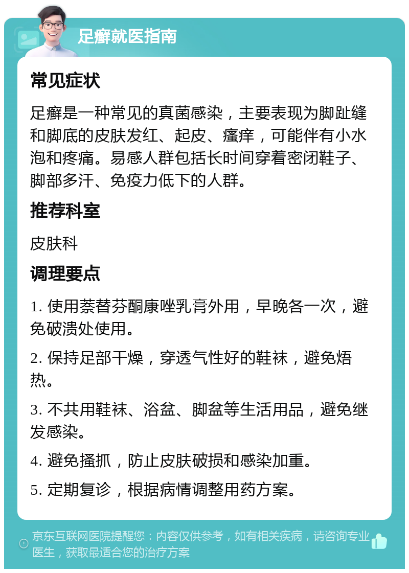 足癣就医指南 常见症状 足癣是一种常见的真菌感染，主要表现为脚趾缝和脚底的皮肤发红、起皮、瘙痒，可能伴有小水泡和疼痛。易感人群包括长时间穿着密闭鞋子、脚部多汗、免疫力低下的人群。 推荐科室 皮肤科 调理要点 1. 使用萘替芬酮康唑乳膏外用，早晚各一次，避免破溃处使用。 2. 保持足部干燥，穿透气性好的鞋袜，避免焐热。 3. 不共用鞋袜、浴盆、脚盆等生活用品，避免继发感染。 4. 避免搔抓，防止皮肤破损和感染加重。 5. 定期复诊，根据病情调整用药方案。