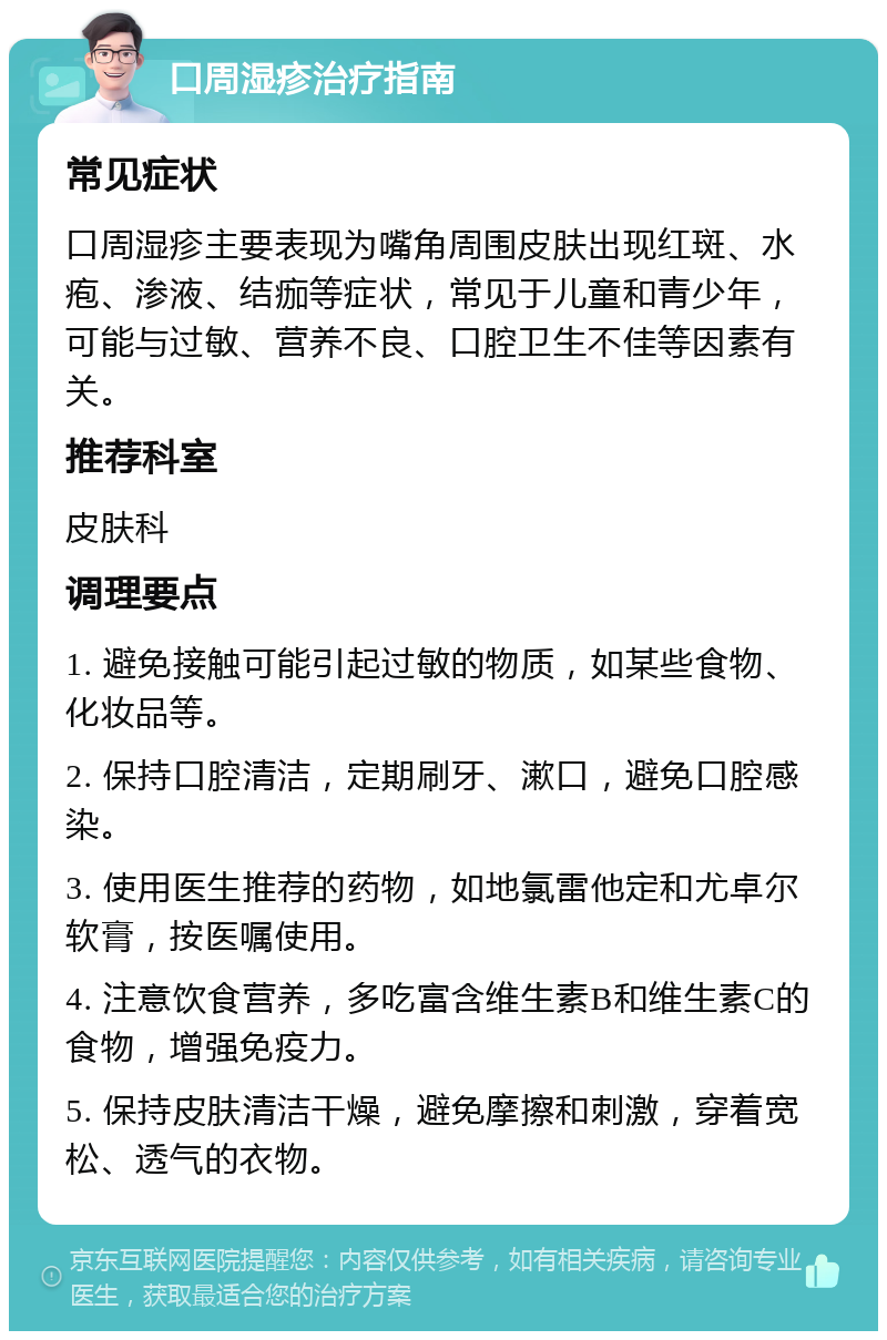 口周湿疹治疗指南 常见症状 口周湿疹主要表现为嘴角周围皮肤出现红斑、水疱、渗液、结痂等症状，常见于儿童和青少年，可能与过敏、营养不良、口腔卫生不佳等因素有关。 推荐科室 皮肤科 调理要点 1. 避免接触可能引起过敏的物质，如某些食物、化妆品等。 2. 保持口腔清洁，定期刷牙、漱口，避免口腔感染。 3. 使用医生推荐的药物，如地氯雷他定和尤卓尔软膏，按医嘱使用。 4. 注意饮食营养，多吃富含维生素B和维生素C的食物，增强免疫力。 5. 保持皮肤清洁干燥，避免摩擦和刺激，穿着宽松、透气的衣物。