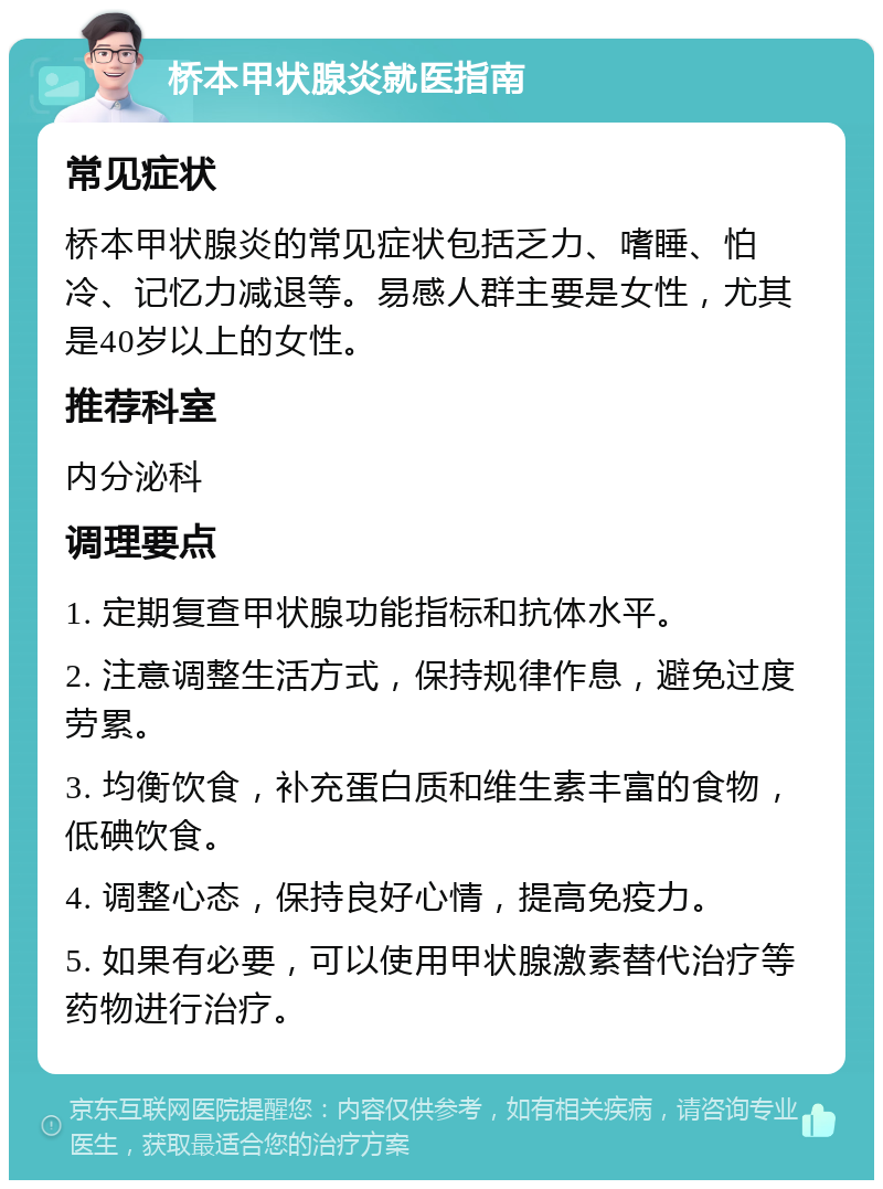 桥本甲状腺炎就医指南 常见症状 桥本甲状腺炎的常见症状包括乏力、嗜睡、怕冷、记忆力减退等。易感人群主要是女性，尤其是40岁以上的女性。 推荐科室 内分泌科 调理要点 1. 定期复查甲状腺功能指标和抗体水平。 2. 注意调整生活方式，保持规律作息，避免过度劳累。 3. 均衡饮食，补充蛋白质和维生素丰富的食物，低碘饮食。 4. 调整心态，保持良好心情，提高免疫力。 5. 如果有必要，可以使用甲状腺激素替代治疗等药物进行治疗。