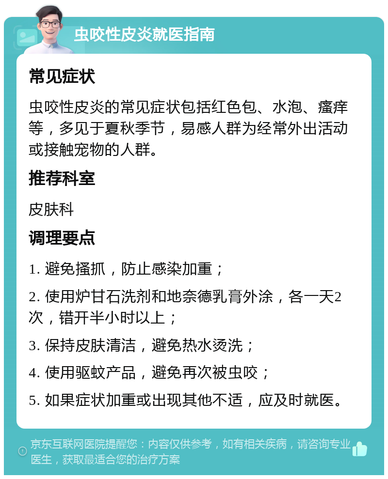 虫咬性皮炎就医指南 常见症状 虫咬性皮炎的常见症状包括红色包、水泡、瘙痒等，多见于夏秋季节，易感人群为经常外出活动或接触宠物的人群。 推荐科室 皮肤科 调理要点 1. 避免搔抓，防止感染加重； 2. 使用炉甘石洗剂和地奈德乳膏外涂，各一天2次，错开半小时以上； 3. 保持皮肤清洁，避免热水烫洗； 4. 使用驱蚊产品，避免再次被虫咬； 5. 如果症状加重或出现其他不适，应及时就医。