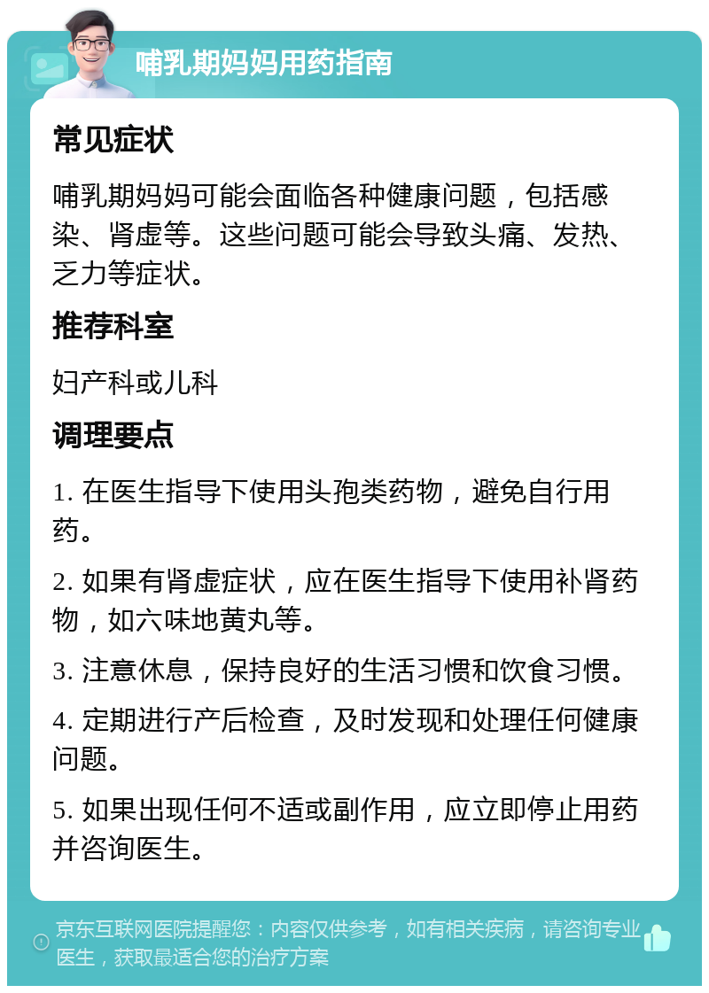 哺乳期妈妈用药指南 常见症状 哺乳期妈妈可能会面临各种健康问题，包括感染、肾虚等。这些问题可能会导致头痛、发热、乏力等症状。 推荐科室 妇产科或儿科 调理要点 1. 在医生指导下使用头孢类药物，避免自行用药。 2. 如果有肾虚症状，应在医生指导下使用补肾药物，如六味地黄丸等。 3. 注意休息，保持良好的生活习惯和饮食习惯。 4. 定期进行产后检查，及时发现和处理任何健康问题。 5. 如果出现任何不适或副作用，应立即停止用药并咨询医生。