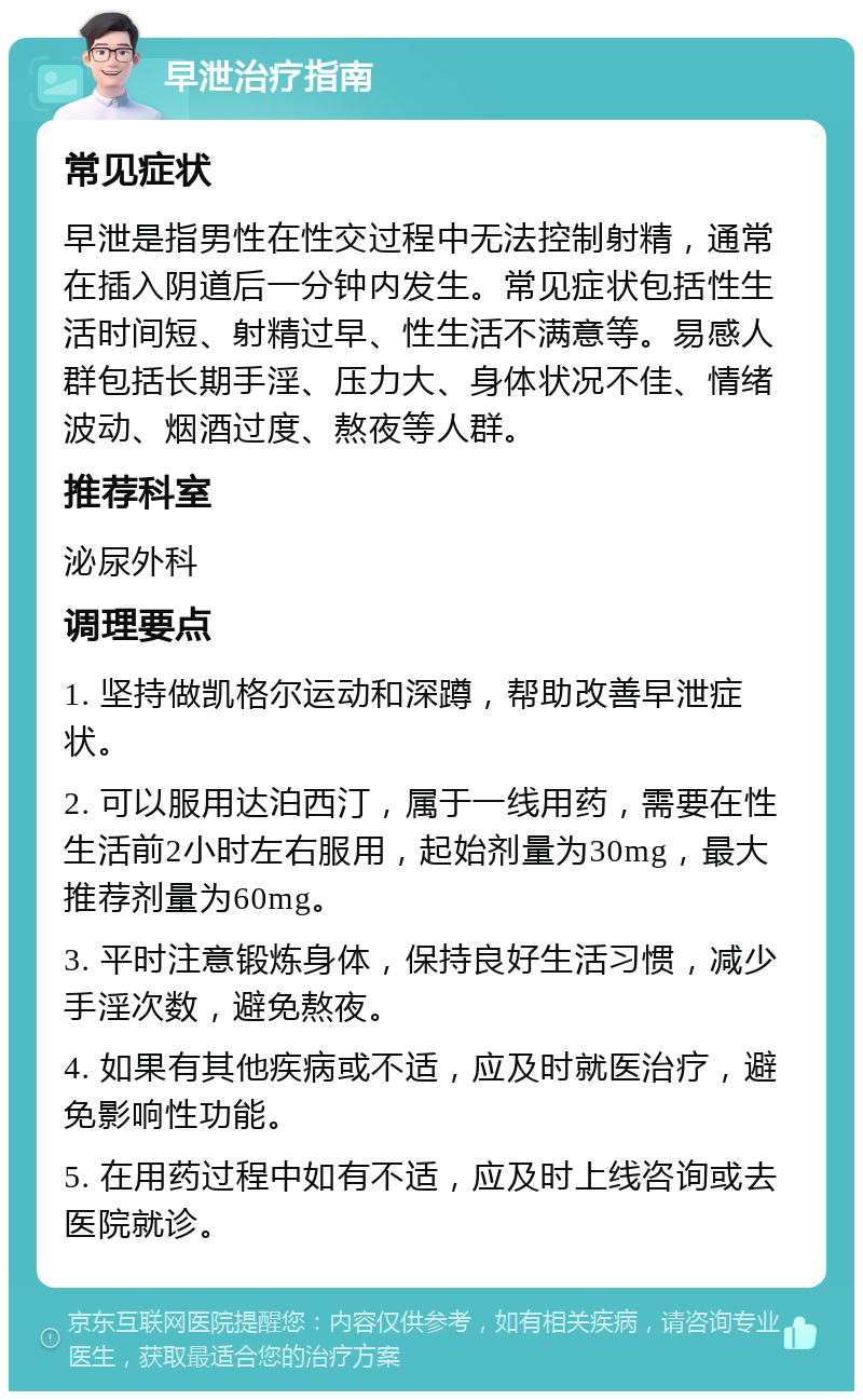 早泄治疗指南 常见症状 早泄是指男性在性交过程中无法控制射精，通常在插入阴道后一分钟内发生。常见症状包括性生活时间短、射精过早、性生活不满意等。易感人群包括长期手淫、压力大、身体状况不佳、情绪波动、烟酒过度、熬夜等人群。 推荐科室 泌尿外科 调理要点 1. 坚持做凯格尔运动和深蹲，帮助改善早泄症状。 2. 可以服用达泊西汀，属于一线用药，需要在性生活前2小时左右服用，起始剂量为30mg，最大推荐剂量为60mg。 3. 平时注意锻炼身体，保持良好生活习惯，减少手淫次数，避免熬夜。 4. 如果有其他疾病或不适，应及时就医治疗，避免影响性功能。 5. 在用药过程中如有不适，应及时上线咨询或去医院就诊。