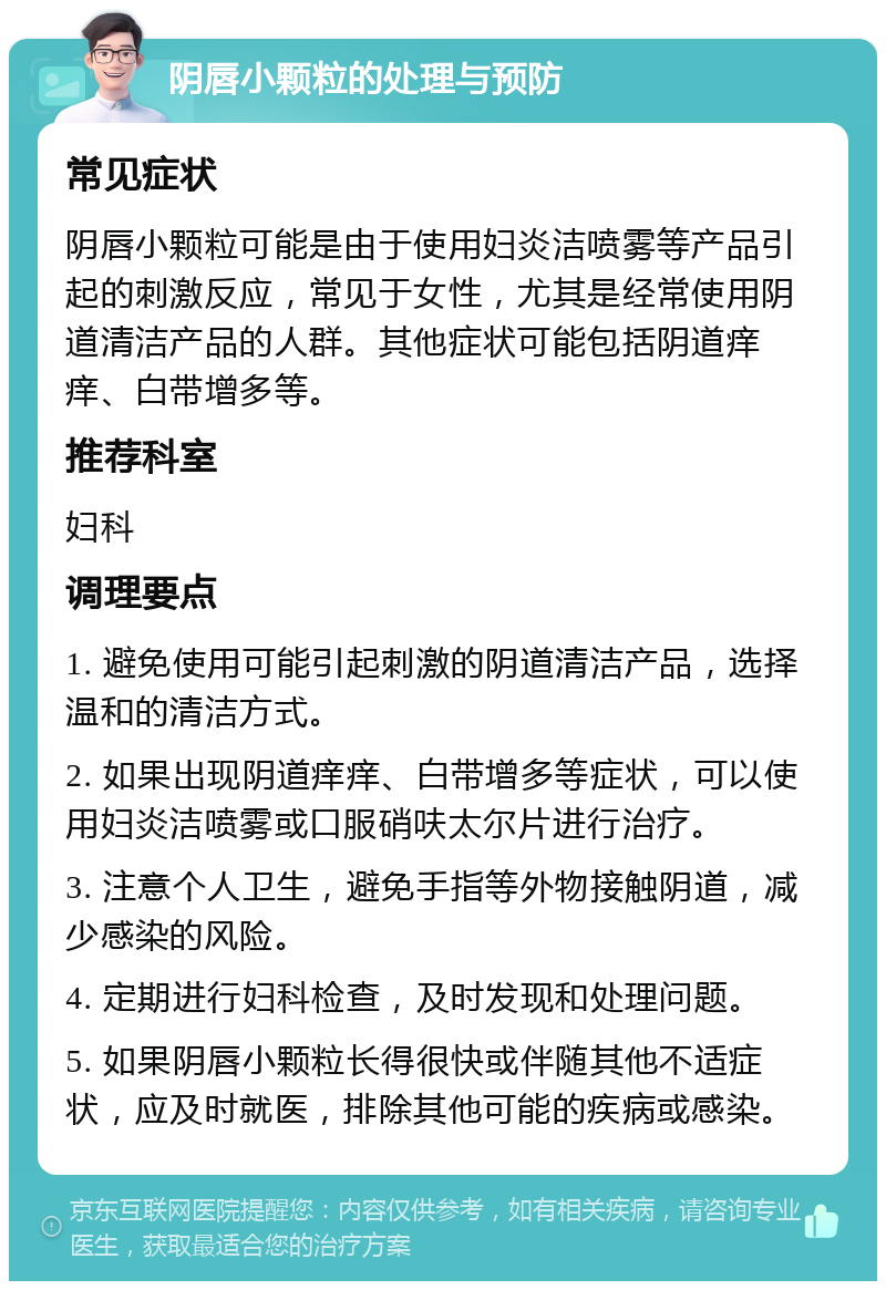 阴唇小颗粒的处理与预防 常见症状 阴唇小颗粒可能是由于使用妇炎洁喷雾等产品引起的刺激反应，常见于女性，尤其是经常使用阴道清洁产品的人群。其他症状可能包括阴道痒痒、白带增多等。 推荐科室 妇科 调理要点 1. 避免使用可能引起刺激的阴道清洁产品，选择温和的清洁方式。 2. 如果出现阴道痒痒、白带增多等症状，可以使用妇炎洁喷雾或口服硝呋太尔片进行治疗。 3. 注意个人卫生，避免手指等外物接触阴道，减少感染的风险。 4. 定期进行妇科检查，及时发现和处理问题。 5. 如果阴唇小颗粒长得很快或伴随其他不适症状，应及时就医，排除其他可能的疾病或感染。