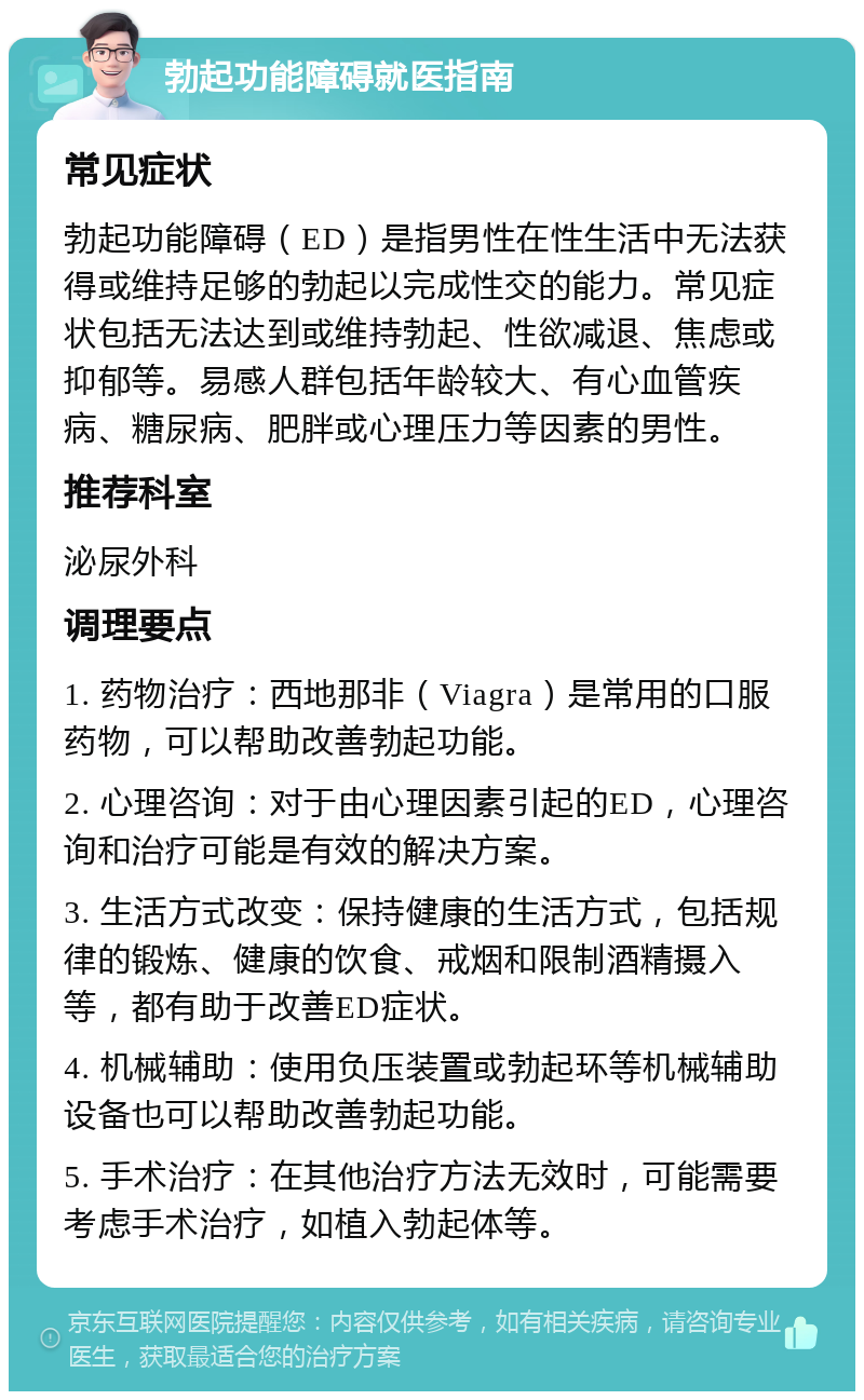 勃起功能障碍就医指南 常见症状 勃起功能障碍（ED）是指男性在性生活中无法获得或维持足够的勃起以完成性交的能力。常见症状包括无法达到或维持勃起、性欲减退、焦虑或抑郁等。易感人群包括年龄较大、有心血管疾病、糖尿病、肥胖或心理压力等因素的男性。 推荐科室 泌尿外科 调理要点 1. 药物治疗：西地那非（Viagra）是常用的口服药物，可以帮助改善勃起功能。 2. 心理咨询：对于由心理因素引起的ED，心理咨询和治疗可能是有效的解决方案。 3. 生活方式改变：保持健康的生活方式，包括规律的锻炼、健康的饮食、戒烟和限制酒精摄入等，都有助于改善ED症状。 4. 机械辅助：使用负压装置或勃起环等机械辅助设备也可以帮助改善勃起功能。 5. 手术治疗：在其他治疗方法无效时，可能需要考虑手术治疗，如植入勃起体等。