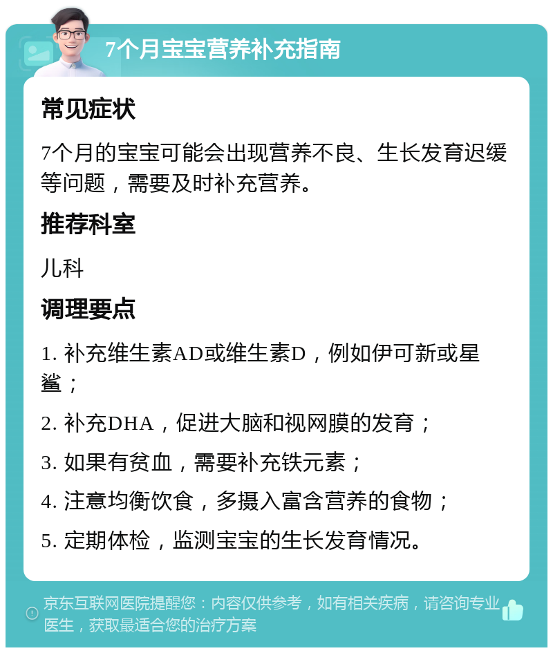 7个月宝宝营养补充指南 常见症状 7个月的宝宝可能会出现营养不良、生长发育迟缓等问题，需要及时补充营养。 推荐科室 儿科 调理要点 1. 补充维生素AD或维生素D，例如伊可新或星鲨； 2. 补充DHA，促进大脑和视网膜的发育； 3. 如果有贫血，需要补充铁元素； 4. 注意均衡饮食，多摄入富含营养的食物； 5. 定期体检，监测宝宝的生长发育情况。