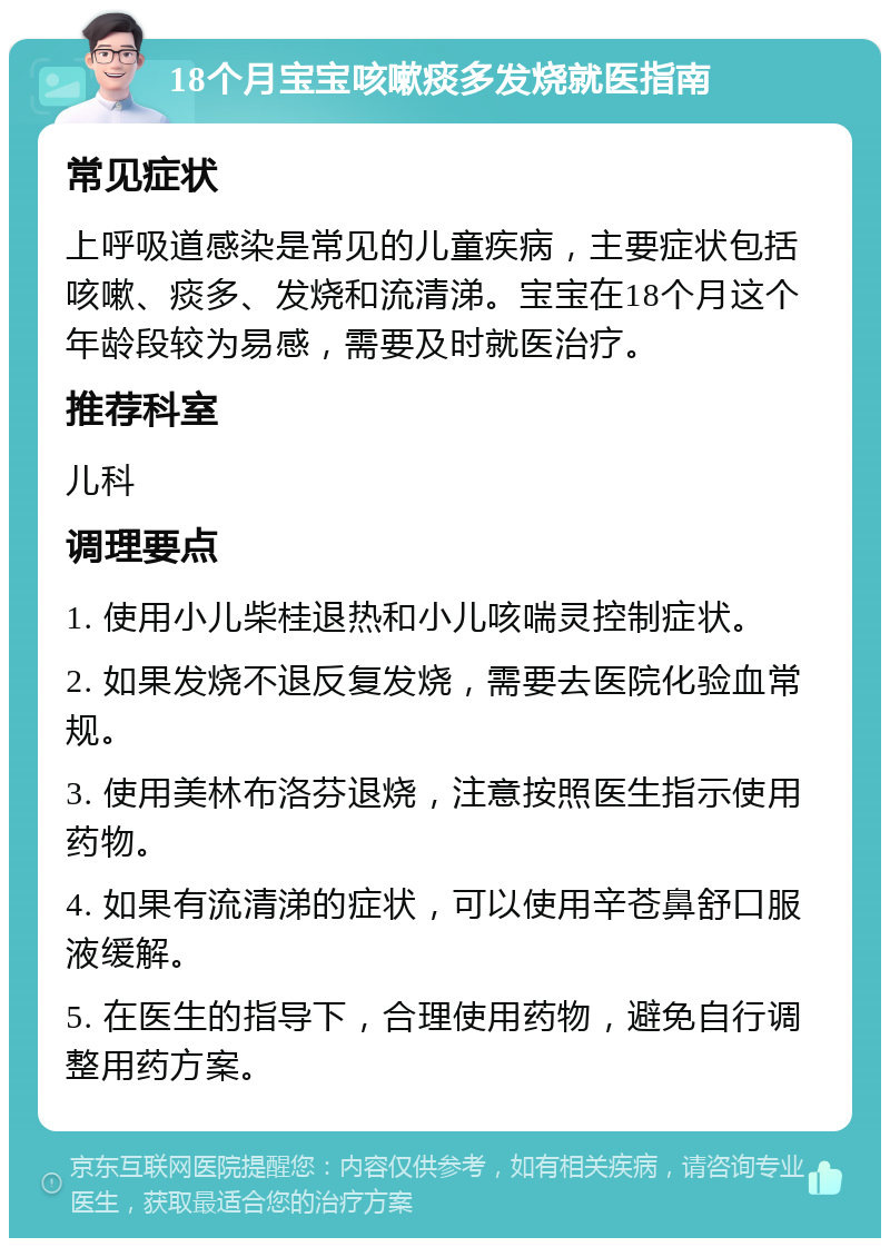 18个月宝宝咳嗽痰多发烧就医指南 常见症状 上呼吸道感染是常见的儿童疾病，主要症状包括咳嗽、痰多、发烧和流清涕。宝宝在18个月这个年龄段较为易感，需要及时就医治疗。 推荐科室 儿科 调理要点 1. 使用小儿柴桂退热和小儿咳喘灵控制症状。 2. 如果发烧不退反复发烧，需要去医院化验血常规。 3. 使用美林布洛芬退烧，注意按照医生指示使用药物。 4. 如果有流清涕的症状，可以使用辛苍鼻舒口服液缓解。 5. 在医生的指导下，合理使用药物，避免自行调整用药方案。