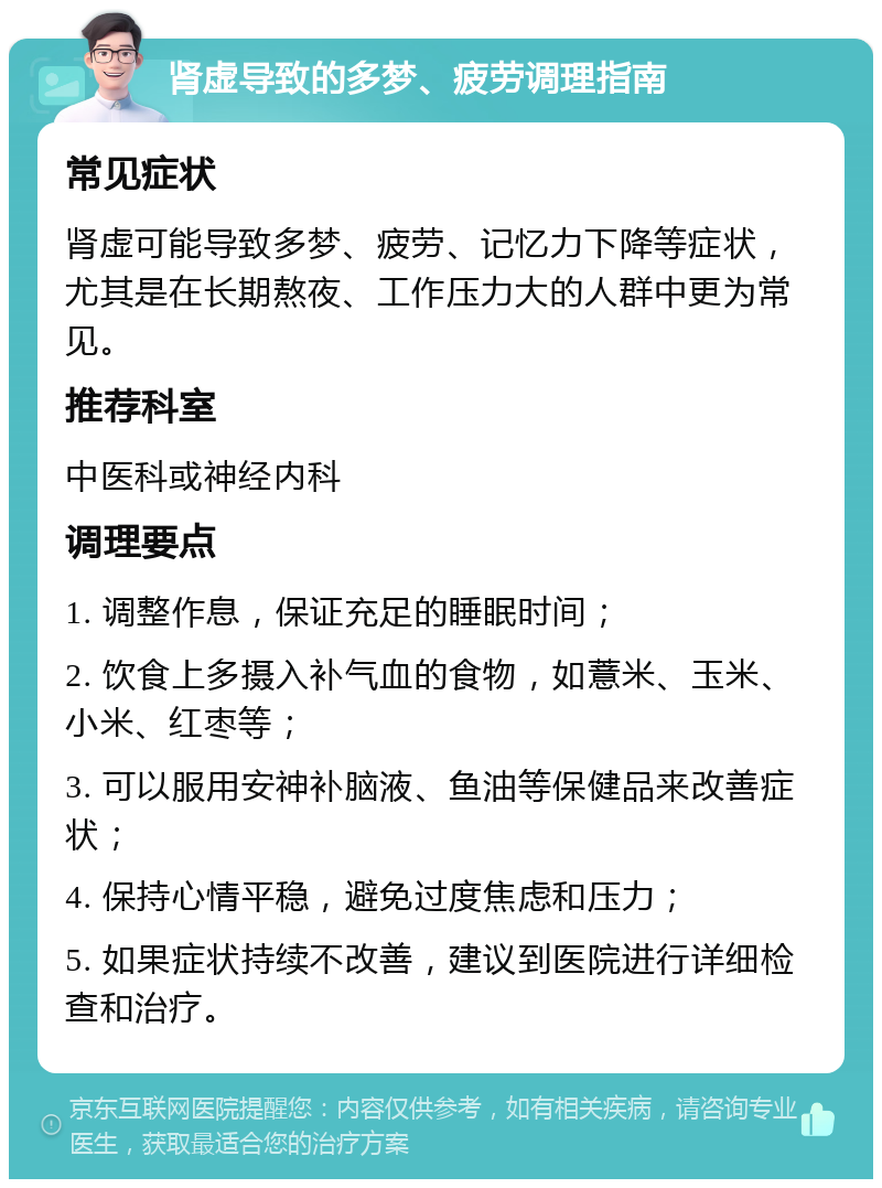 肾虚导致的多梦、疲劳调理指南 常见症状 肾虚可能导致多梦、疲劳、记忆力下降等症状，尤其是在长期熬夜、工作压力大的人群中更为常见。 推荐科室 中医科或神经内科 调理要点 1. 调整作息，保证充足的睡眠时间； 2. 饮食上多摄入补气血的食物，如薏米、玉米、小米、红枣等； 3. 可以服用安神补脑液、鱼油等保健品来改善症状； 4. 保持心情平稳，避免过度焦虑和压力； 5. 如果症状持续不改善，建议到医院进行详细检查和治疗。