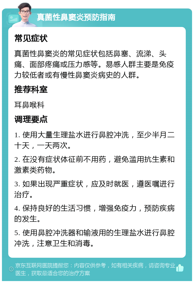 真菌性鼻窦炎预防指南 常见症状 真菌性鼻窦炎的常见症状包括鼻塞、流涕、头痛、面部疼痛或压力感等。易感人群主要是免疫力较低者或有慢性鼻窦炎病史的人群。 推荐科室 耳鼻喉科 调理要点 1. 使用大量生理盐水进行鼻腔冲洗，至少半月二十天，一天两次。 2. 在没有症状体征前不用药，避免滥用抗生素和激素类药物。 3. 如果出现严重症状，应及时就医，遵医嘱进行治疗。 4. 保持良好的生活习惯，增强免疫力，预防疾病的发生。 5. 使用鼻腔冲洗器和输液用的生理盐水进行鼻腔冲洗，注意卫生和消毒。