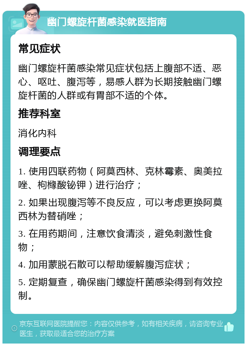 幽门螺旋杆菌感染就医指南 常见症状 幽门螺旋杆菌感染常见症状包括上腹部不适、恶心、呕吐、腹泻等，易感人群为长期接触幽门螺旋杆菌的人群或有胃部不适的个体。 推荐科室 消化内科 调理要点 1. 使用四联药物（阿莫西林、克林霉素、奥美拉唑、枸橼酸铋钾）进行治疗； 2. 如果出现腹泻等不良反应，可以考虑更换阿莫西林为替硝唑； 3. 在用药期间，注意饮食清淡，避免刺激性食物； 4. 加用蒙脱石散可以帮助缓解腹泻症状； 5. 定期复查，确保幽门螺旋杆菌感染得到有效控制。