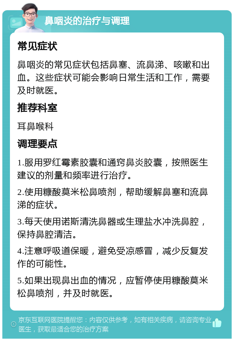 鼻咽炎的治疗与调理 常见症状 鼻咽炎的常见症状包括鼻塞、流鼻涕、咳嗽和出血。这些症状可能会影响日常生活和工作，需要及时就医。 推荐科室 耳鼻喉科 调理要点 1.服用罗红霉素胶囊和通窍鼻炎胶囊，按照医生建议的剂量和频率进行治疗。 2.使用糠酸莫米松鼻喷剂，帮助缓解鼻塞和流鼻涕的症状。 3.每天使用诺斯清洗鼻器或生理盐水冲洗鼻腔，保持鼻腔清洁。 4.注意呼吸道保暖，避免受凉感冒，减少反复发作的可能性。 5.如果出现鼻出血的情况，应暂停使用糠酸莫米松鼻喷剂，并及时就医。