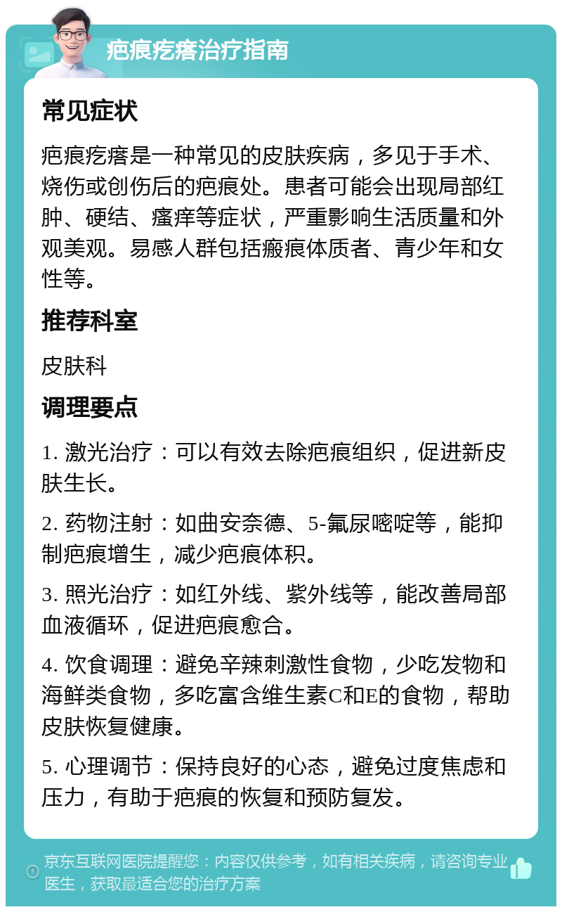 疤痕疙瘩治疗指南 常见症状 疤痕疙瘩是一种常见的皮肤疾病，多见于手术、烧伤或创伤后的疤痕处。患者可能会出现局部红肿、硬结、瘙痒等症状，严重影响生活质量和外观美观。易感人群包括瘢痕体质者、青少年和女性等。 推荐科室 皮肤科 调理要点 1. 激光治疗：可以有效去除疤痕组织，促进新皮肤生长。 2. 药物注射：如曲安奈德、5-氟尿嘧啶等，能抑制疤痕增生，减少疤痕体积。 3. 照光治疗：如红外线、紫外线等，能改善局部血液循环，促进疤痕愈合。 4. 饮食调理：避免辛辣刺激性食物，少吃发物和海鲜类食物，多吃富含维生素C和E的食物，帮助皮肤恢复健康。 5. 心理调节：保持良好的心态，避免过度焦虑和压力，有助于疤痕的恢复和预防复发。