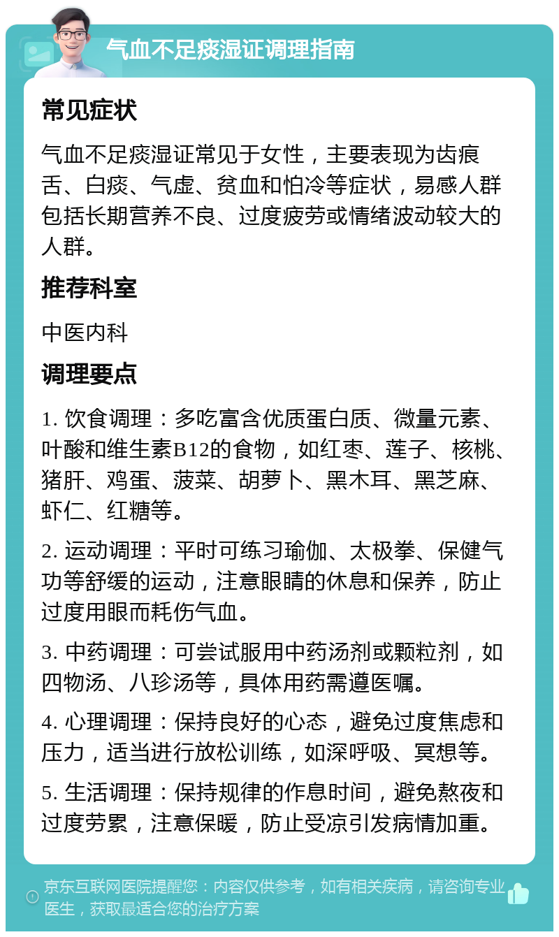 气血不足痰湿证调理指南 常见症状 气血不足痰湿证常见于女性，主要表现为齿痕舌、白痰、气虚、贫血和怕冷等症状，易感人群包括长期营养不良、过度疲劳或情绪波动较大的人群。 推荐科室 中医内科 调理要点 1. 饮食调理：多吃富含优质蛋白质、微量元素、叶酸和维生素B12的食物，如红枣、莲子、核桃、猪肝、鸡蛋、菠菜、胡萝卜、黑木耳、黑芝麻、虾仁、红糖等。 2. 运动调理：平时可练习瑜伽、太极拳、保健气功等舒缓的运动，注意眼睛的休息和保养，防止过度用眼而耗伤气血。 3. 中药调理：可尝试服用中药汤剂或颗粒剂，如四物汤、八珍汤等，具体用药需遵医嘱。 4. 心理调理：保持良好的心态，避免过度焦虑和压力，适当进行放松训练，如深呼吸、冥想等。 5. 生活调理：保持规律的作息时间，避免熬夜和过度劳累，注意保暖，防止受凉引发病情加重。