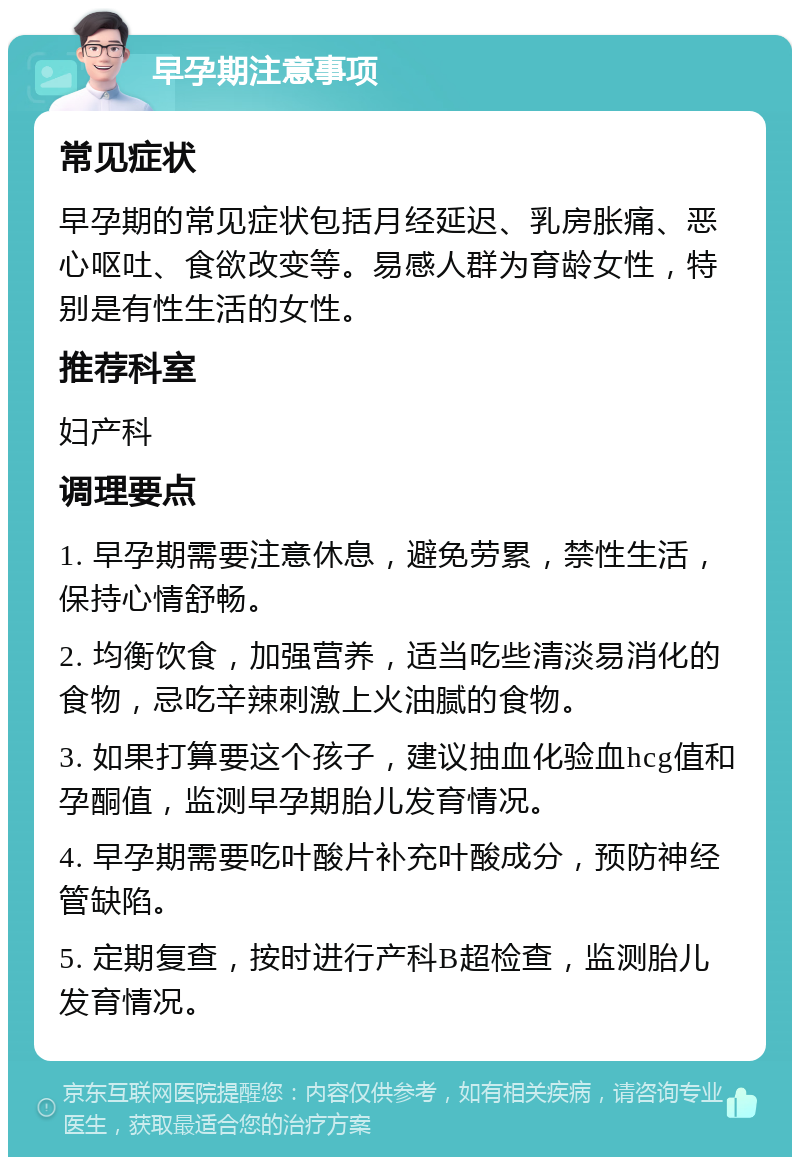 早孕期注意事项 常见症状 早孕期的常见症状包括月经延迟、乳房胀痛、恶心呕吐、食欲改变等。易感人群为育龄女性，特别是有性生活的女性。 推荐科室 妇产科 调理要点 1. 早孕期需要注意休息，避免劳累，禁性生活，保持心情舒畅。 2. 均衡饮食，加强营养，适当吃些清淡易消化的食物，忌吃辛辣刺激上火油腻的食物。 3. 如果打算要这个孩子，建议抽血化验血hcg值和孕酮值，监测早孕期胎儿发育情况。 4. 早孕期需要吃叶酸片补充叶酸成分，预防神经管缺陷。 5. 定期复查，按时进行产科B超检查，监测胎儿发育情况。