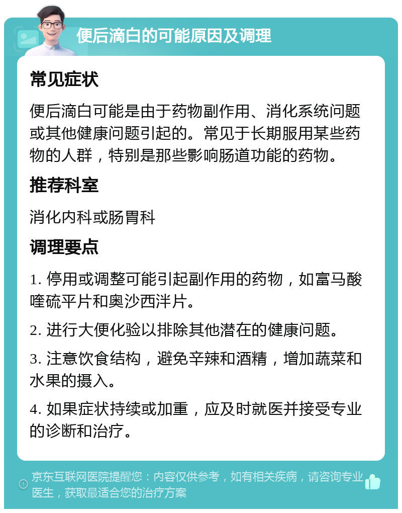 便后滴白的可能原因及调理 常见症状 便后滴白可能是由于药物副作用、消化系统问题或其他健康问题引起的。常见于长期服用某些药物的人群，特别是那些影响肠道功能的药物。 推荐科室 消化内科或肠胃科 调理要点 1. 停用或调整可能引起副作用的药物，如富马酸喹硫平片和奥沙西泮片。 2. 进行大便化验以排除其他潜在的健康问题。 3. 注意饮食结构，避免辛辣和酒精，增加蔬菜和水果的摄入。 4. 如果症状持续或加重，应及时就医并接受专业的诊断和治疗。