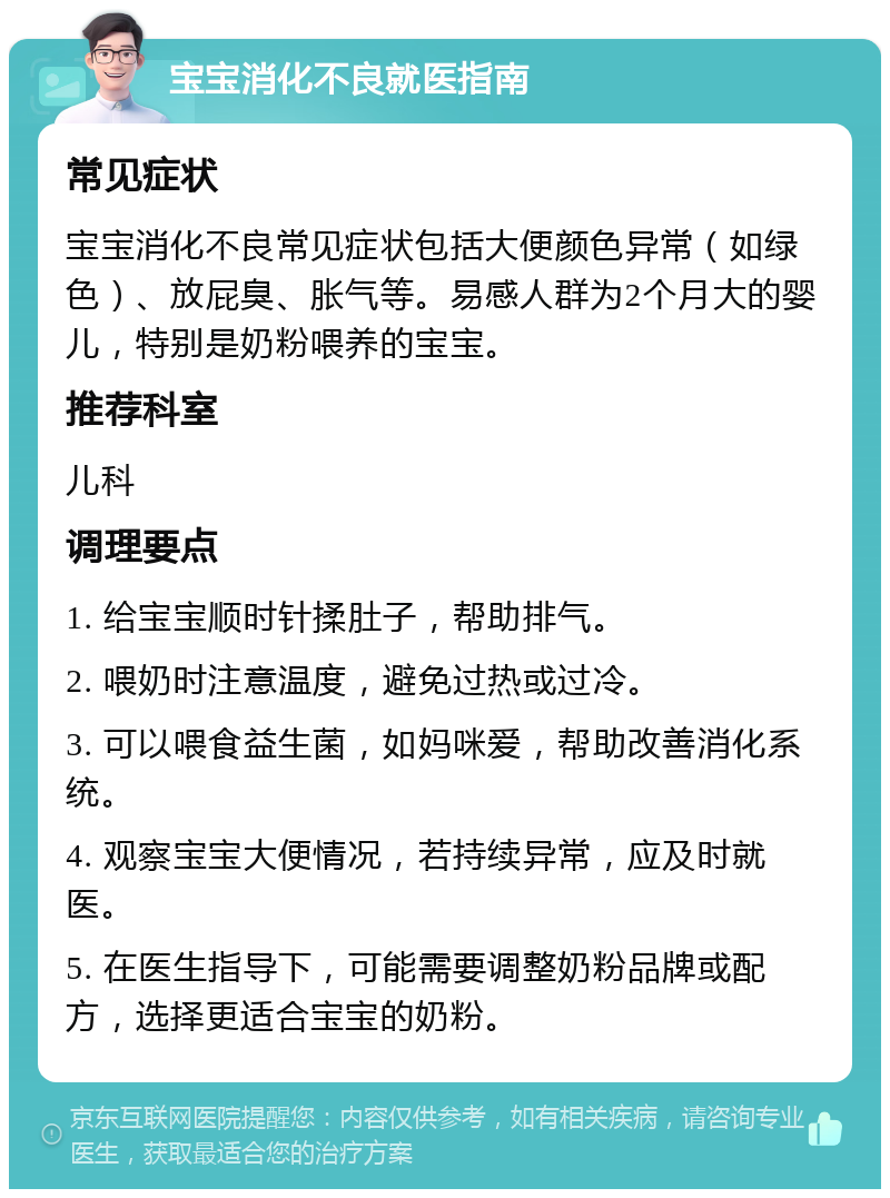 宝宝消化不良就医指南 常见症状 宝宝消化不良常见症状包括大便颜色异常（如绿色）、放屁臭、胀气等。易感人群为2个月大的婴儿，特别是奶粉喂养的宝宝。 推荐科室 儿科 调理要点 1. 给宝宝顺时针揉肚子，帮助排气。 2. 喂奶时注意温度，避免过热或过冷。 3. 可以喂食益生菌，如妈咪爱，帮助改善消化系统。 4. 观察宝宝大便情况，若持续异常，应及时就医。 5. 在医生指导下，可能需要调整奶粉品牌或配方，选择更适合宝宝的奶粉。