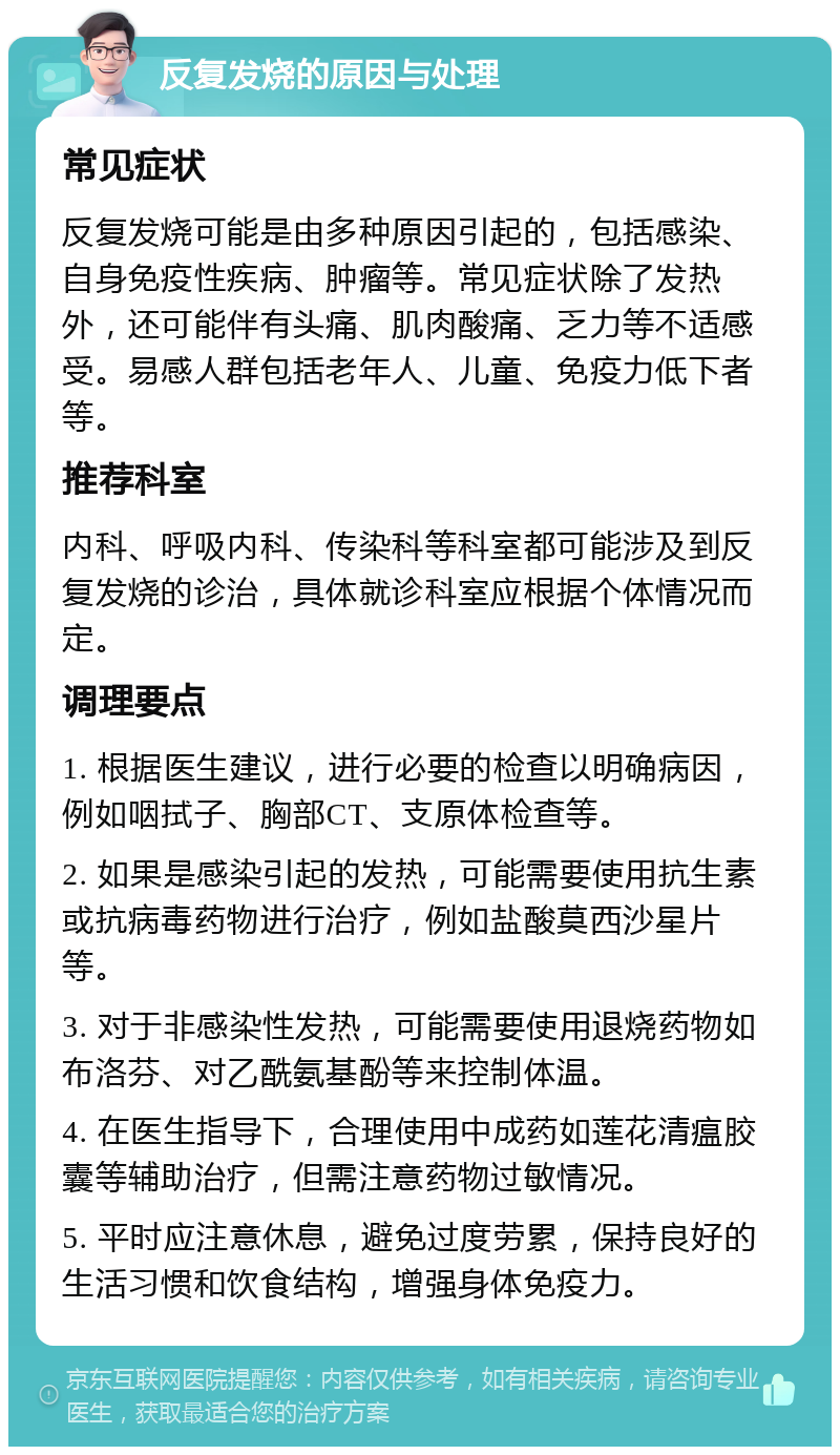 反复发烧的原因与处理 常见症状 反复发烧可能是由多种原因引起的，包括感染、自身免疫性疾病、肿瘤等。常见症状除了发热外，还可能伴有头痛、肌肉酸痛、乏力等不适感受。易感人群包括老年人、儿童、免疫力低下者等。 推荐科室 内科、呼吸内科、传染科等科室都可能涉及到反复发烧的诊治，具体就诊科室应根据个体情况而定。 调理要点 1. 根据医生建议，进行必要的检查以明确病因，例如咽拭子、胸部CT、支原体检查等。 2. 如果是感染引起的发热，可能需要使用抗生素或抗病毒药物进行治疗，例如盐酸莫西沙星片等。 3. 对于非感染性发热，可能需要使用退烧药物如布洛芬、对乙酰氨基酚等来控制体温。 4. 在医生指导下，合理使用中成药如莲花清瘟胶囊等辅助治疗，但需注意药物过敏情况。 5. 平时应注意休息，避免过度劳累，保持良好的生活习惯和饮食结构，增强身体免疫力。