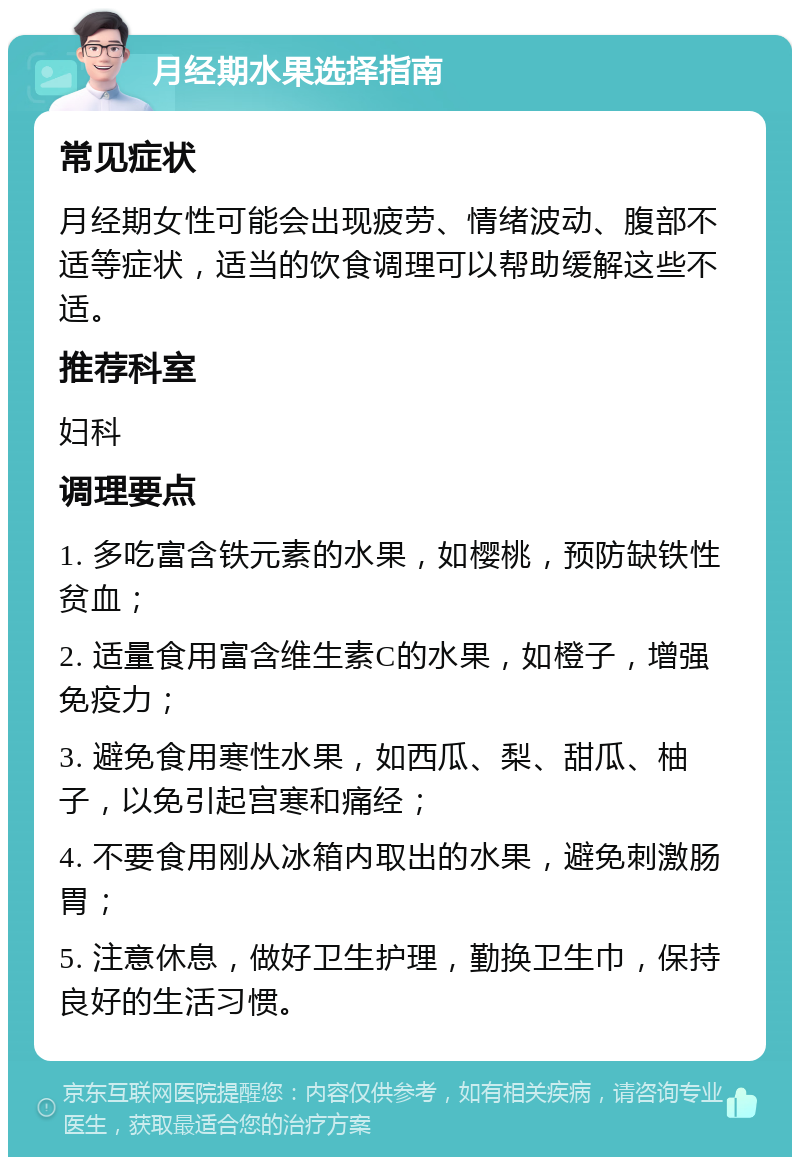 月经期水果选择指南 常见症状 月经期女性可能会出现疲劳、情绪波动、腹部不适等症状，适当的饮食调理可以帮助缓解这些不适。 推荐科室 妇科 调理要点 1. 多吃富含铁元素的水果，如樱桃，预防缺铁性贫血； 2. 适量食用富含维生素C的水果，如橙子，增强免疫力； 3. 避免食用寒性水果，如西瓜、梨、甜瓜、柚子，以免引起宫寒和痛经； 4. 不要食用刚从冰箱内取出的水果，避免刺激肠胃； 5. 注意休息，做好卫生护理，勤换卫生巾，保持良好的生活习惯。