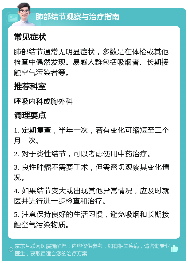 肺部结节观察与治疗指南 常见症状 肺部结节通常无明显症状，多数是在体检或其他检查中偶然发现。易感人群包括吸烟者、长期接触空气污染者等。 推荐科室 呼吸内科或胸外科 调理要点 1. 定期复查，半年一次，若有变化可缩短至三个月一次。 2. 对于炎性结节，可以考虑使用中药治疗。 3. 良性肿瘤不需要手术，但需密切观察其变化情况。 4. 如果结节变大或出现其他异常情况，应及时就医并进行进一步检查和治疗。 5. 注意保持良好的生活习惯，避免吸烟和长期接触空气污染物质。