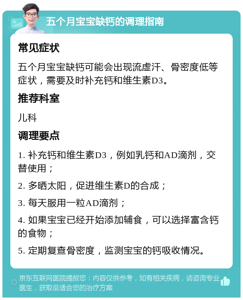 五个月宝宝缺钙的调理指南 常见症状 五个月宝宝缺钙可能会出现流虚汗、骨密度低等症状，需要及时补充钙和维生素D3。 推荐科室 儿科 调理要点 1. 补充钙和维生素D3，例如乳钙和AD滴剂，交替使用； 2. 多晒太阳，促进维生素D的合成； 3. 每天服用一粒AD滴剂； 4. 如果宝宝已经开始添加辅食，可以选择富含钙的食物； 5. 定期复查骨密度，监测宝宝的钙吸收情况。