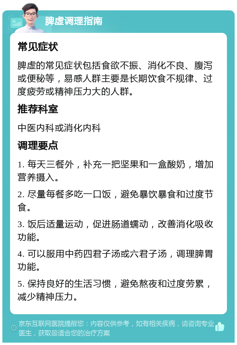 脾虚调理指南 常见症状 脾虚的常见症状包括食欲不振、消化不良、腹泻或便秘等，易感人群主要是长期饮食不规律、过度疲劳或精神压力大的人群。 推荐科室 中医内科或消化内科 调理要点 1. 每天三餐外，补充一把坚果和一盒酸奶，增加营养摄入。 2. 尽量每餐多吃一口饭，避免暴饮暴食和过度节食。 3. 饭后适量运动，促进肠道蠕动，改善消化吸收功能。 4. 可以服用中药四君子汤或六君子汤，调理脾胃功能。 5. 保持良好的生活习惯，避免熬夜和过度劳累，减少精神压力。