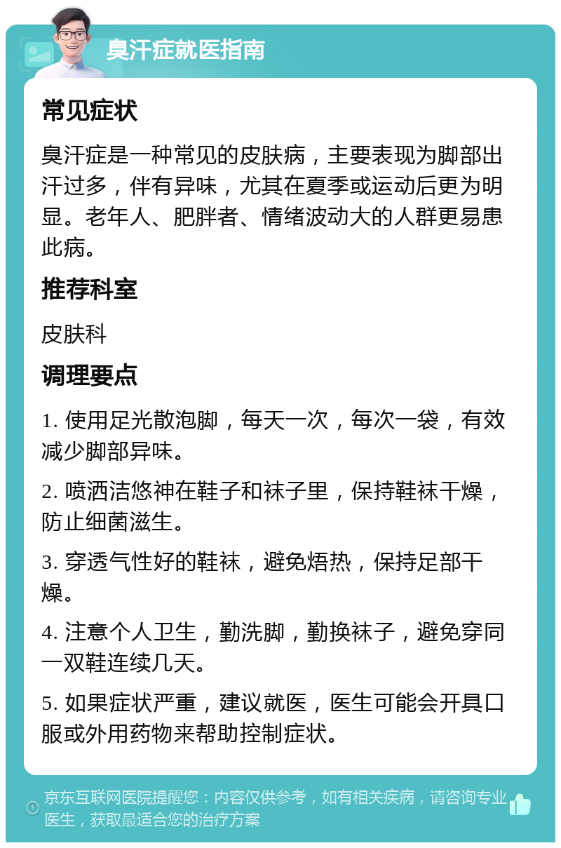 臭汗症就医指南 常见症状 臭汗症是一种常见的皮肤病，主要表现为脚部出汗过多，伴有异味，尤其在夏季或运动后更为明显。老年人、肥胖者、情绪波动大的人群更易患此病。 推荐科室 皮肤科 调理要点 1. 使用足光散泡脚，每天一次，每次一袋，有效减少脚部异味。 2. 喷洒洁悠神在鞋子和袜子里，保持鞋袜干燥，防止细菌滋生。 3. 穿透气性好的鞋袜，避免焐热，保持足部干燥。 4. 注意个人卫生，勤洗脚，勤换袜子，避免穿同一双鞋连续几天。 5. 如果症状严重，建议就医，医生可能会开具口服或外用药物来帮助控制症状。