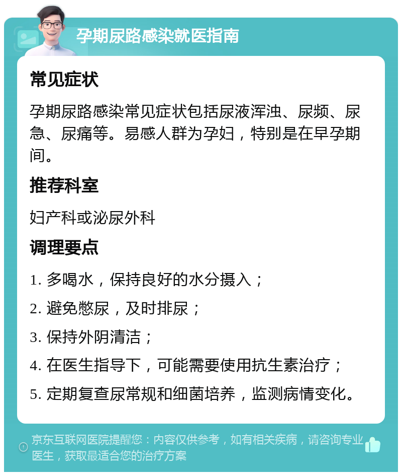 孕期尿路感染就医指南 常见症状 孕期尿路感染常见症状包括尿液浑浊、尿频、尿急、尿痛等。易感人群为孕妇，特别是在早孕期间。 推荐科室 妇产科或泌尿外科 调理要点 1. 多喝水，保持良好的水分摄入； 2. 避免憋尿，及时排尿； 3. 保持外阴清洁； 4. 在医生指导下，可能需要使用抗生素治疗； 5. 定期复查尿常规和细菌培养，监测病情变化。