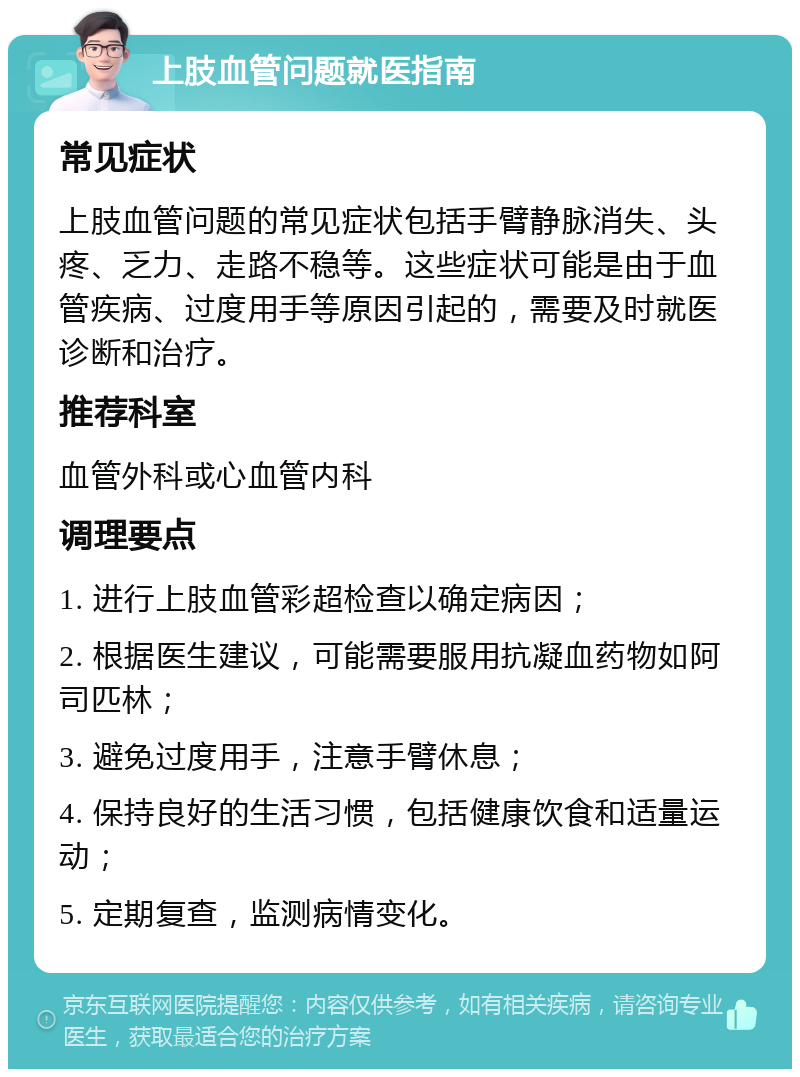 上肢血管问题就医指南 常见症状 上肢血管问题的常见症状包括手臂静脉消失、头疼、乏力、走路不稳等。这些症状可能是由于血管疾病、过度用手等原因引起的，需要及时就医诊断和治疗。 推荐科室 血管外科或心血管内科 调理要点 1. 进行上肢血管彩超检查以确定病因； 2. 根据医生建议，可能需要服用抗凝血药物如阿司匹林； 3. 避免过度用手，注意手臂休息； 4. 保持良好的生活习惯，包括健康饮食和适量运动； 5. 定期复查，监测病情变化。