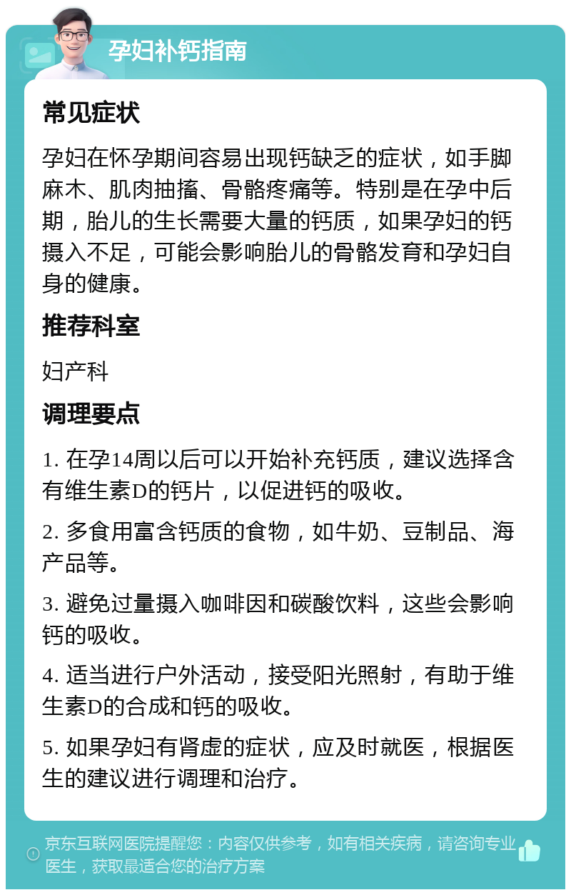 孕妇补钙指南 常见症状 孕妇在怀孕期间容易出现钙缺乏的症状，如手脚麻木、肌肉抽搐、骨骼疼痛等。特别是在孕中后期，胎儿的生长需要大量的钙质，如果孕妇的钙摄入不足，可能会影响胎儿的骨骼发育和孕妇自身的健康。 推荐科室 妇产科 调理要点 1. 在孕14周以后可以开始补充钙质，建议选择含有维生素D的钙片，以促进钙的吸收。 2. 多食用富含钙质的食物，如牛奶、豆制品、海产品等。 3. 避免过量摄入咖啡因和碳酸饮料，这些会影响钙的吸收。 4. 适当进行户外活动，接受阳光照射，有助于维生素D的合成和钙的吸收。 5. 如果孕妇有肾虚的症状，应及时就医，根据医生的建议进行调理和治疗。