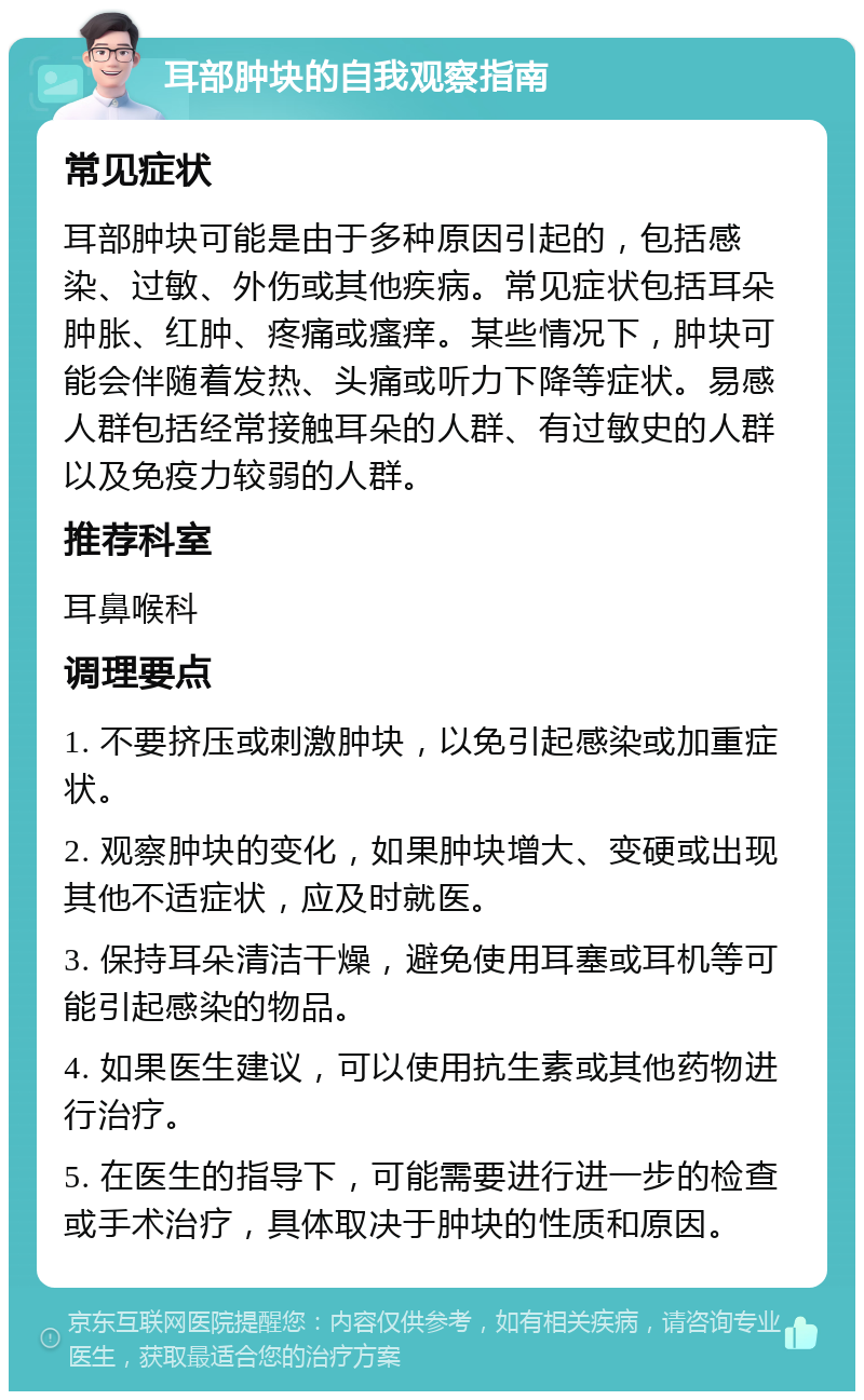 耳部肿块的自我观察指南 常见症状 耳部肿块可能是由于多种原因引起的，包括感染、过敏、外伤或其他疾病。常见症状包括耳朵肿胀、红肿、疼痛或瘙痒。某些情况下，肿块可能会伴随着发热、头痛或听力下降等症状。易感人群包括经常接触耳朵的人群、有过敏史的人群以及免疫力较弱的人群。 推荐科室 耳鼻喉科 调理要点 1. 不要挤压或刺激肿块，以免引起感染或加重症状。 2. 观察肿块的变化，如果肿块增大、变硬或出现其他不适症状，应及时就医。 3. 保持耳朵清洁干燥，避免使用耳塞或耳机等可能引起感染的物品。 4. 如果医生建议，可以使用抗生素或其他药物进行治疗。 5. 在医生的指导下，可能需要进行进一步的检查或手术治疗，具体取决于肿块的性质和原因。