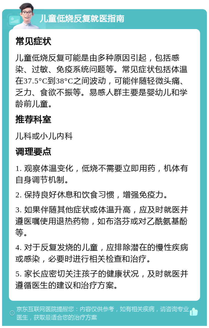 儿童低烧反复就医指南 常见症状 儿童低烧反复可能是由多种原因引起，包括感染、过敏、免疫系统问题等。常见症状包括体温在37.5°C到38°C之间波动，可能伴随轻微头痛、乏力、食欲不振等。易感人群主要是婴幼儿和学龄前儿童。 推荐科室 儿科或小儿内科 调理要点 1. 观察体温变化，低烧不需要立即用药，机体有自身调节机制。 2. 保持良好休息和饮食习惯，增强免疫力。 3. 如果伴随其他症状或体温升高，应及时就医并遵医嘱使用退热药物，如布洛芬或对乙酰氨基酚等。 4. 对于反复发烧的儿童，应排除潜在的慢性疾病或感染，必要时进行相关检查和治疗。 5. 家长应密切关注孩子的健康状况，及时就医并遵循医生的建议和治疗方案。