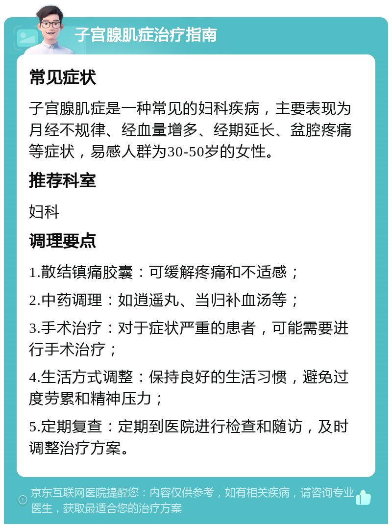 子宫腺肌症治疗指南 常见症状 子宫腺肌症是一种常见的妇科疾病，主要表现为月经不规律、经血量增多、经期延长、盆腔疼痛等症状，易感人群为30-50岁的女性。 推荐科室 妇科 调理要点 1.散结镇痛胶囊：可缓解疼痛和不适感； 2.中药调理：如逍遥丸、当归补血汤等； 3.手术治疗：对于症状严重的患者，可能需要进行手术治疗； 4.生活方式调整：保持良好的生活习惯，避免过度劳累和精神压力； 5.定期复查：定期到医院进行检查和随访，及时调整治疗方案。