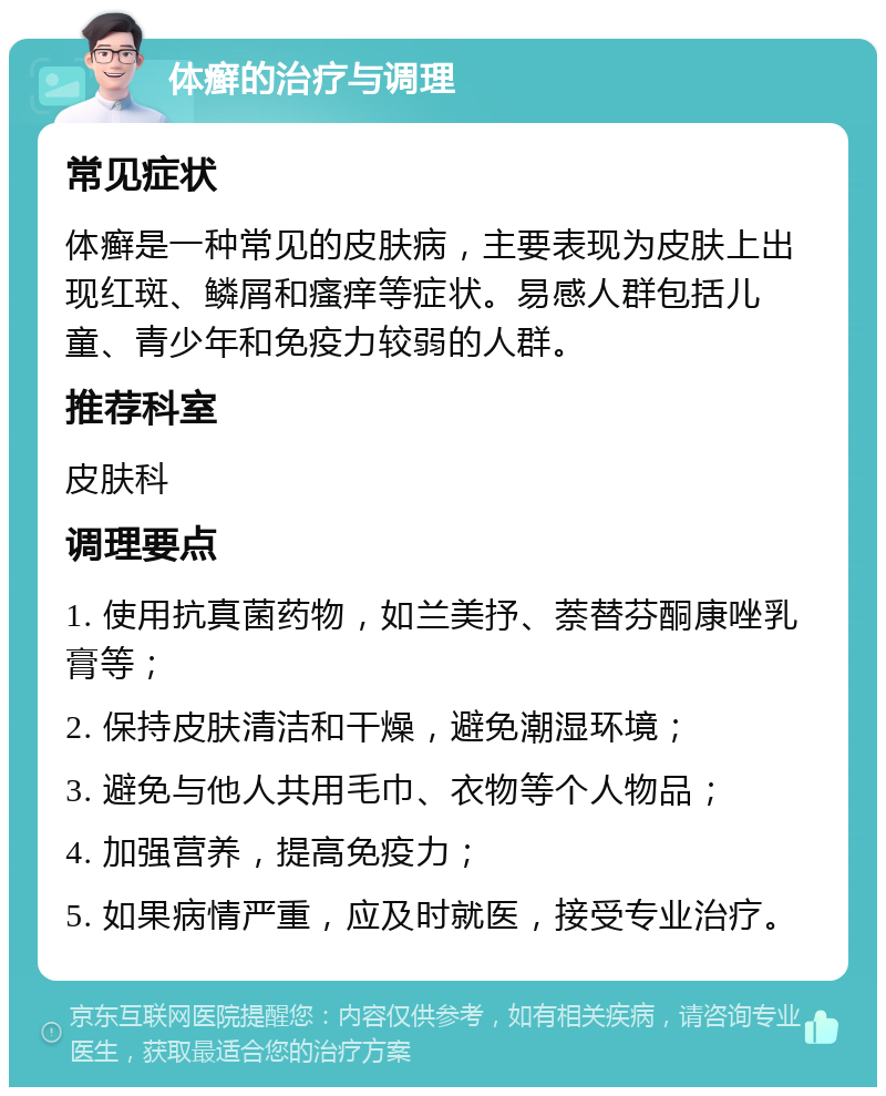 体癣的治疗与调理 常见症状 体癣是一种常见的皮肤病，主要表现为皮肤上出现红斑、鳞屑和瘙痒等症状。易感人群包括儿童、青少年和免疫力较弱的人群。 推荐科室 皮肤科 调理要点 1. 使用抗真菌药物，如兰美抒、萘替芬酮康唑乳膏等； 2. 保持皮肤清洁和干燥，避免潮湿环境； 3. 避免与他人共用毛巾、衣物等个人物品； 4. 加强营养，提高免疫力； 5. 如果病情严重，应及时就医，接受专业治疗。