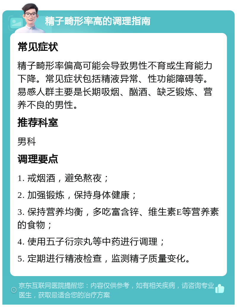 精子畸形率高的调理指南 常见症状 精子畸形率偏高可能会导致男性不育或生育能力下降。常见症状包括精液异常、性功能障碍等。易感人群主要是长期吸烟、酗酒、缺乏锻炼、营养不良的男性。 推荐科室 男科 调理要点 1. 戒烟酒，避免熬夜； 2. 加强锻炼，保持身体健康； 3. 保持营养均衡，多吃富含锌、维生素E等营养素的食物； 4. 使用五子衍宗丸等中药进行调理； 5. 定期进行精液检查，监测精子质量变化。