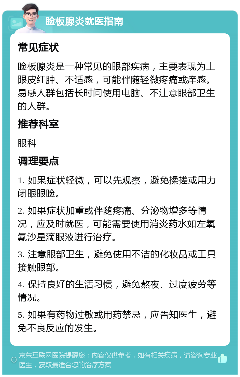 睑板腺炎就医指南 常见症状 睑板腺炎是一种常见的眼部疾病，主要表现为上眼皮红肿、不适感，可能伴随轻微疼痛或痒感。易感人群包括长时间使用电脑、不注意眼部卫生的人群。 推荐科室 眼科 调理要点 1. 如果症状轻微，可以先观察，避免揉搓或用力闭眼眼睑。 2. 如果症状加重或伴随疼痛、分泌物增多等情况，应及时就医，可能需要使用消炎药水如左氧氟沙星滴眼液进行治疗。 3. 注意眼部卫生，避免使用不洁的化妆品或工具接触眼部。 4. 保持良好的生活习惯，避免熬夜、过度疲劳等情况。 5. 如果有药物过敏或用药禁忌，应告知医生，避免不良反应的发生。