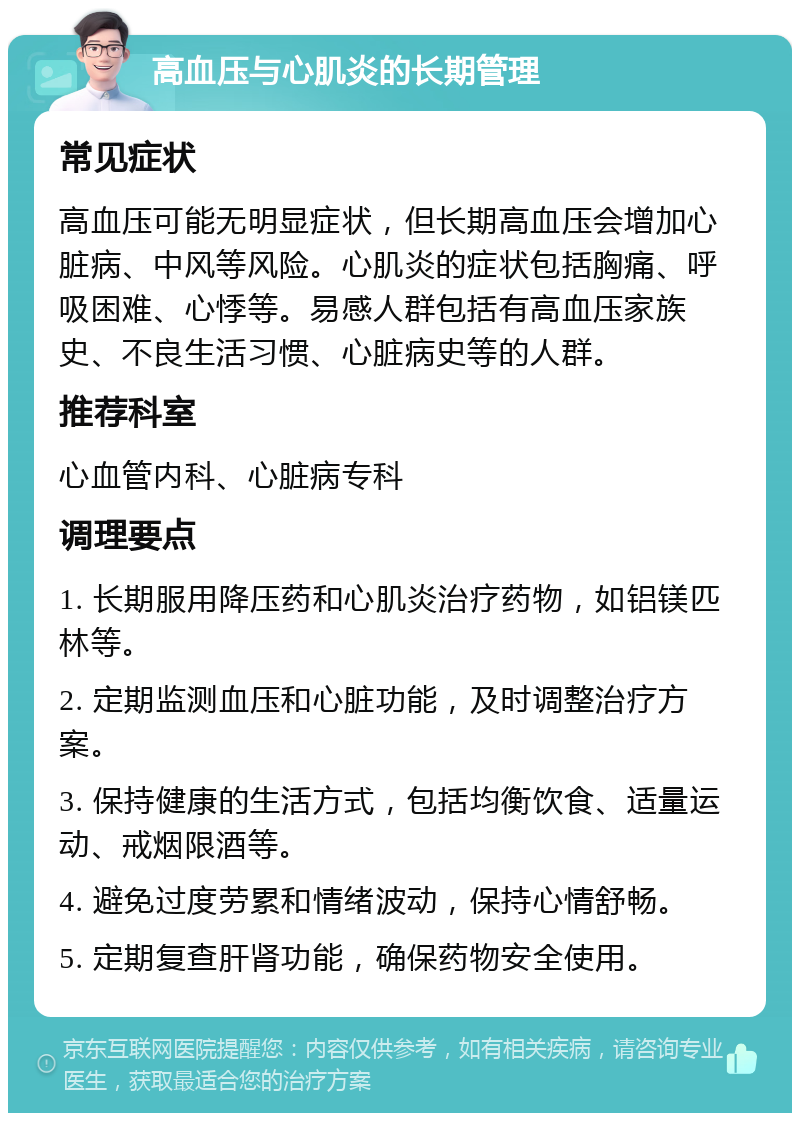 高血压与心肌炎的长期管理 常见症状 高血压可能无明显症状，但长期高血压会增加心脏病、中风等风险。心肌炎的症状包括胸痛、呼吸困难、心悸等。易感人群包括有高血压家族史、不良生活习惯、心脏病史等的人群。 推荐科室 心血管内科、心脏病专科 调理要点 1. 长期服用降压药和心肌炎治疗药物，如铝镁匹林等。 2. 定期监测血压和心脏功能，及时调整治疗方案。 3. 保持健康的生活方式，包括均衡饮食、适量运动、戒烟限酒等。 4. 避免过度劳累和情绪波动，保持心情舒畅。 5. 定期复查肝肾功能，确保药物安全使用。