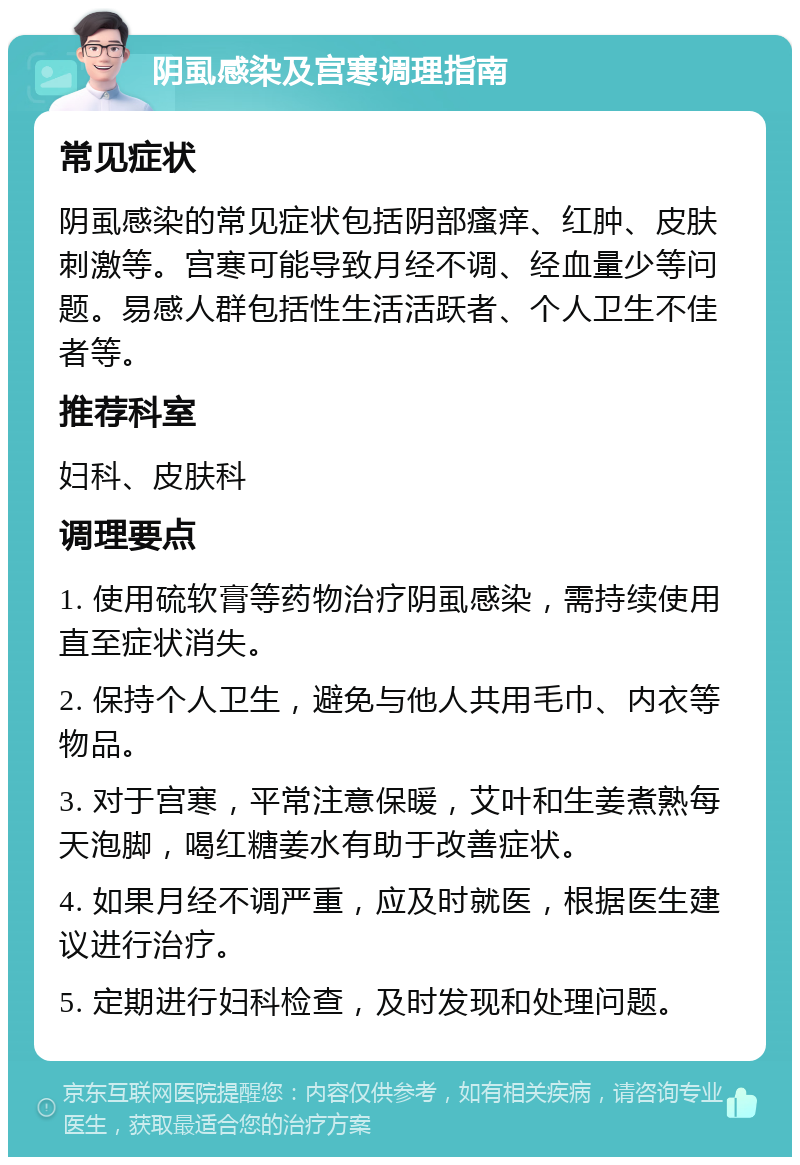 阴虱感染及宫寒调理指南 常见症状 阴虱感染的常见症状包括阴部瘙痒、红肿、皮肤刺激等。宫寒可能导致月经不调、经血量少等问题。易感人群包括性生活活跃者、个人卫生不佳者等。 推荐科室 妇科、皮肤科 调理要点 1. 使用硫软膏等药物治疗阴虱感染，需持续使用直至症状消失。 2. 保持个人卫生，避免与他人共用毛巾、内衣等物品。 3. 对于宫寒，平常注意保暖，艾叶和生姜煮熟每天泡脚，喝红糖姜水有助于改善症状。 4. 如果月经不调严重，应及时就医，根据医生建议进行治疗。 5. 定期进行妇科检查，及时发现和处理问题。