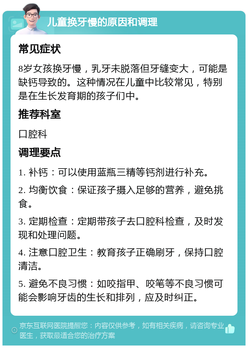 儿童换牙慢的原因和调理 常见症状 8岁女孩换牙慢，乳牙未脱落但牙缝变大，可能是缺钙导致的。这种情况在儿童中比较常见，特别是在生长发育期的孩子们中。 推荐科室 口腔科 调理要点 1. 补钙：可以使用蓝瓶三精等钙剂进行补充。 2. 均衡饮食：保证孩子摄入足够的营养，避免挑食。 3. 定期检查：定期带孩子去口腔科检查，及时发现和处理问题。 4. 注意口腔卫生：教育孩子正确刷牙，保持口腔清洁。 5. 避免不良习惯：如咬指甲、咬笔等不良习惯可能会影响牙齿的生长和排列，应及时纠正。