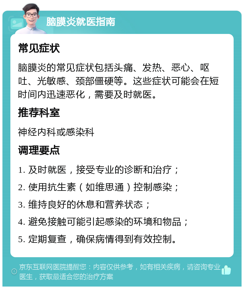 脑膜炎就医指南 常见症状 脑膜炎的常见症状包括头痛、发热、恶心、呕吐、光敏感、颈部僵硬等。这些症状可能会在短时间内迅速恶化，需要及时就医。 推荐科室 神经内科或感染科 调理要点 1. 及时就医，接受专业的诊断和治疗； 2. 使用抗生素（如维思通）控制感染； 3. 维持良好的休息和营养状态； 4. 避免接触可能引起感染的环境和物品； 5. 定期复查，确保病情得到有效控制。