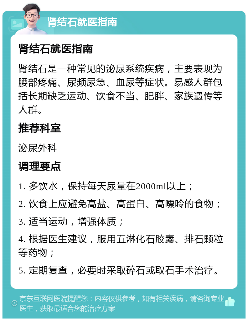 肾结石就医指南 肾结石就医指南 肾结石是一种常见的泌尿系统疾病，主要表现为腰部疼痛、尿频尿急、血尿等症状。易感人群包括长期缺乏运动、饮食不当、肥胖、家族遗传等人群。 推荐科室 泌尿外科 调理要点 1. 多饮水，保持每天尿量在2000ml以上； 2. 饮食上应避免高盐、高蛋白、高嘌呤的食物； 3. 适当运动，增强体质； 4. 根据医生建议，服用五淋化石胶囊、排石颗粒等药物； 5. 定期复查，必要时采取碎石或取石手术治疗。