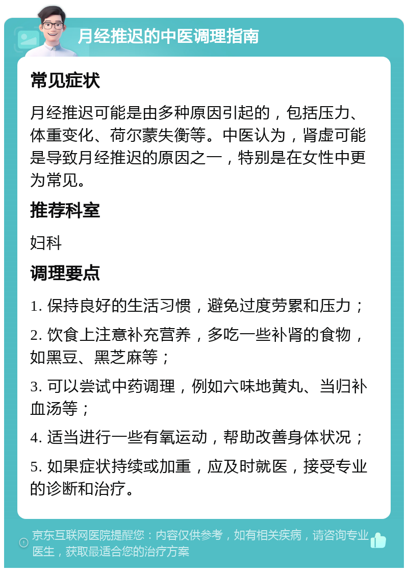 月经推迟的中医调理指南 常见症状 月经推迟可能是由多种原因引起的，包括压力、体重变化、荷尔蒙失衡等。中医认为，肾虚可能是导致月经推迟的原因之一，特别是在女性中更为常见。 推荐科室 妇科 调理要点 1. 保持良好的生活习惯，避免过度劳累和压力； 2. 饮食上注意补充营养，多吃一些补肾的食物，如黑豆、黑芝麻等； 3. 可以尝试中药调理，例如六味地黄丸、当归补血汤等； 4. 适当进行一些有氧运动，帮助改善身体状况； 5. 如果症状持续或加重，应及时就医，接受专业的诊断和治疗。