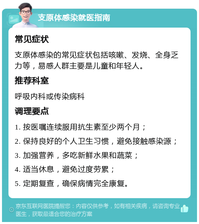 支原体感染就医指南 常见症状 支原体感染的常见症状包括咳嗽、发烧、全身乏力等，易感人群主要是儿童和年轻人。 推荐科室 呼吸内科或传染病科 调理要点 1. 按医嘱连续服用抗生素至少两个月； 2. 保持良好的个人卫生习惯，避免接触感染源； 3. 加强营养，多吃新鲜水果和蔬菜； 4. 适当休息，避免过度劳累； 5. 定期复查，确保病情完全康复。