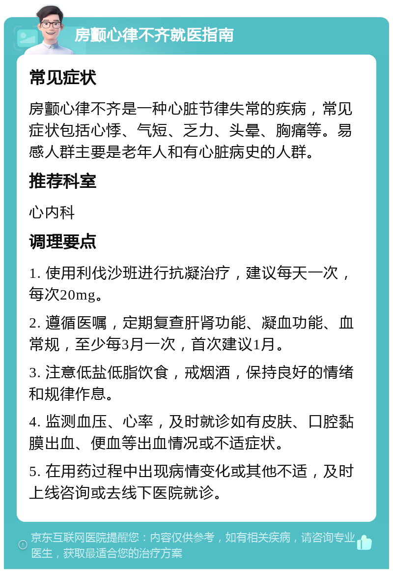 房颤心律不齐就医指南 常见症状 房颤心律不齐是一种心脏节律失常的疾病，常见症状包括心悸、气短、乏力、头晕、胸痛等。易感人群主要是老年人和有心脏病史的人群。 推荐科室 心内科 调理要点 1. 使用利伐沙班进行抗凝治疗，建议每天一次，每次20mg。 2. 遵循医嘱，定期复查肝肾功能、凝血功能、血常规，至少每3月一次，首次建议1月。 3. 注意低盐低脂饮食，戒烟酒，保持良好的情绪和规律作息。 4. 监测血压、心率，及时就诊如有皮肤、口腔黏膜出血、便血等出血情况或不适症状。 5. 在用药过程中出现病情变化或其他不适，及时上线咨询或去线下医院就诊。