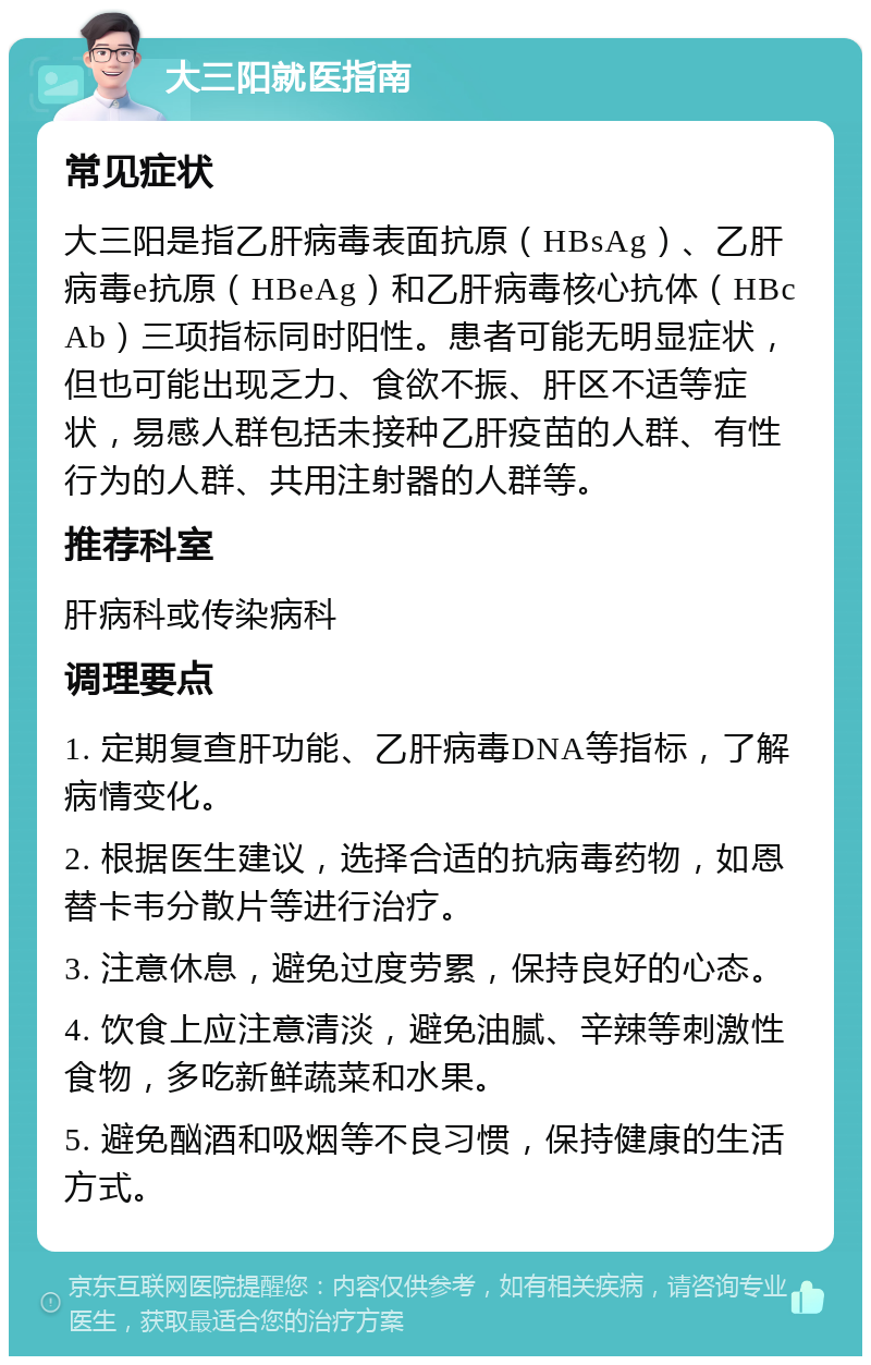 大三阳就医指南 常见症状 大三阳是指乙肝病毒表面抗原（HBsAg）、乙肝病毒e抗原（HBeAg）和乙肝病毒核心抗体（HBcAb）三项指标同时阳性。患者可能无明显症状，但也可能出现乏力、食欲不振、肝区不适等症状，易感人群包括未接种乙肝疫苗的人群、有性行为的人群、共用注射器的人群等。 推荐科室 肝病科或传染病科 调理要点 1. 定期复查肝功能、乙肝病毒DNA等指标，了解病情变化。 2. 根据医生建议，选择合适的抗病毒药物，如恩替卡韦分散片等进行治疗。 3. 注意休息，避免过度劳累，保持良好的心态。 4. 饮食上应注意清淡，避免油腻、辛辣等刺激性食物，多吃新鲜蔬菜和水果。 5. 避免酗酒和吸烟等不良习惯，保持健康的生活方式。