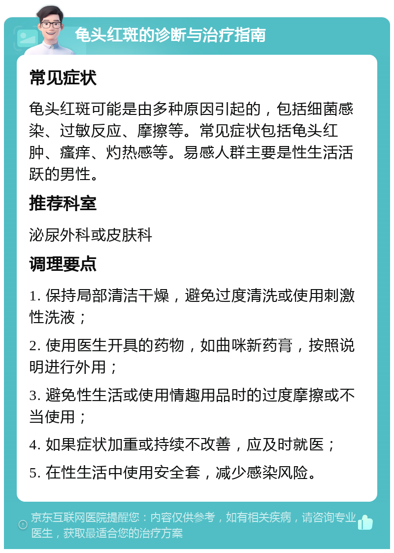 龟头红斑的诊断与治疗指南 常见症状 龟头红斑可能是由多种原因引起的，包括细菌感染、过敏反应、摩擦等。常见症状包括龟头红肿、瘙痒、灼热感等。易感人群主要是性生活活跃的男性。 推荐科室 泌尿外科或皮肤科 调理要点 1. 保持局部清洁干燥，避免过度清洗或使用刺激性洗液； 2. 使用医生开具的药物，如曲咪新药膏，按照说明进行外用； 3. 避免性生活或使用情趣用品时的过度摩擦或不当使用； 4. 如果症状加重或持续不改善，应及时就医； 5. 在性生活中使用安全套，减少感染风险。