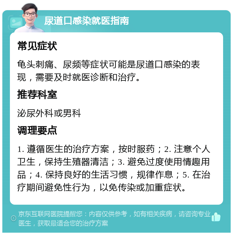 尿道口感染就医指南 常见症状 龟头刺痛、尿频等症状可能是尿道口感染的表现，需要及时就医诊断和治疗。 推荐科室 泌尿外科或男科 调理要点 1. 遵循医生的治疗方案，按时服药；2. 注意个人卫生，保持生殖器清洁；3. 避免过度使用情趣用品；4. 保持良好的生活习惯，规律作息；5. 在治疗期间避免性行为，以免传染或加重症状。