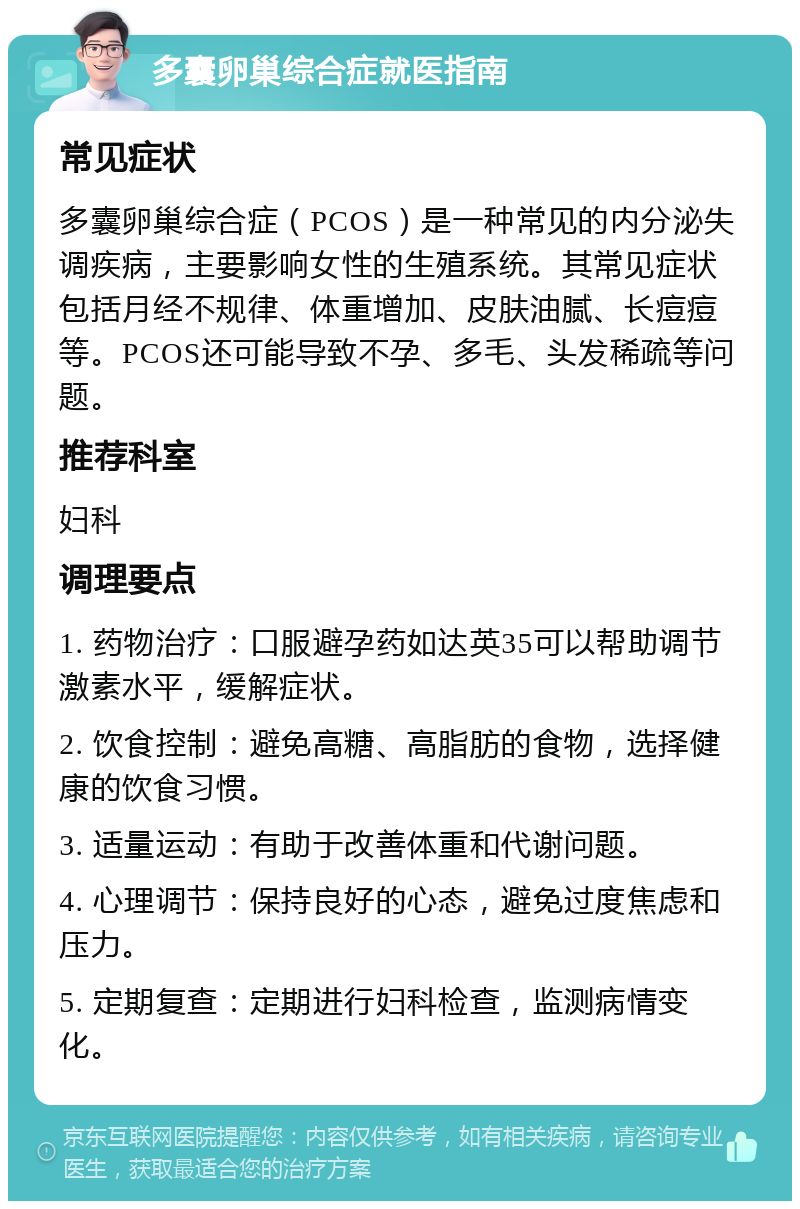 多囊卵巢综合症就医指南 常见症状 多囊卵巢综合症（PCOS）是一种常见的内分泌失调疾病，主要影响女性的生殖系统。其常见症状包括月经不规律、体重增加、皮肤油腻、长痘痘等。PCOS还可能导致不孕、多毛、头发稀疏等问题。 推荐科室 妇科 调理要点 1. 药物治疗：口服避孕药如达英35可以帮助调节激素水平，缓解症状。 2. 饮食控制：避免高糖、高脂肪的食物，选择健康的饮食习惯。 3. 适量运动：有助于改善体重和代谢问题。 4. 心理调节：保持良好的心态，避免过度焦虑和压力。 5. 定期复查：定期进行妇科检查，监测病情变化。