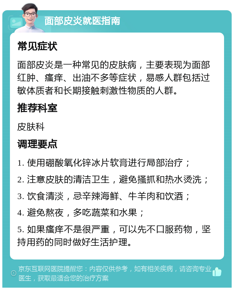 面部皮炎就医指南 常见症状 面部皮炎是一种常见的皮肤病，主要表现为面部红肿、瘙痒、出油不多等症状，易感人群包括过敏体质者和长期接触刺激性物质的人群。 推荐科室 皮肤科 调理要点 1. 使用硼酸氧化锌冰片软膏进行局部治疗； 2. 注意皮肤的清洁卫生，避免搔抓和热水烫洗； 3. 饮食清淡，忌辛辣海鲜、牛羊肉和饮酒； 4. 避免熬夜，多吃蔬菜和水果； 5. 如果瘙痒不是很严重，可以先不口服药物，坚持用药的同时做好生活护理。